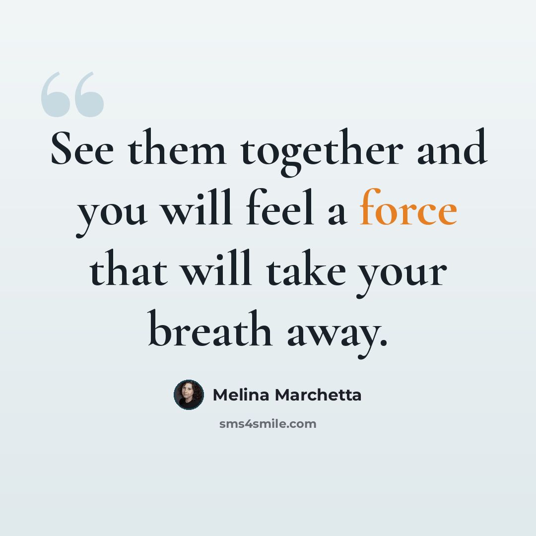 “See them together and you will feel a force that will take your breath away.” quote by Melina Marchetta