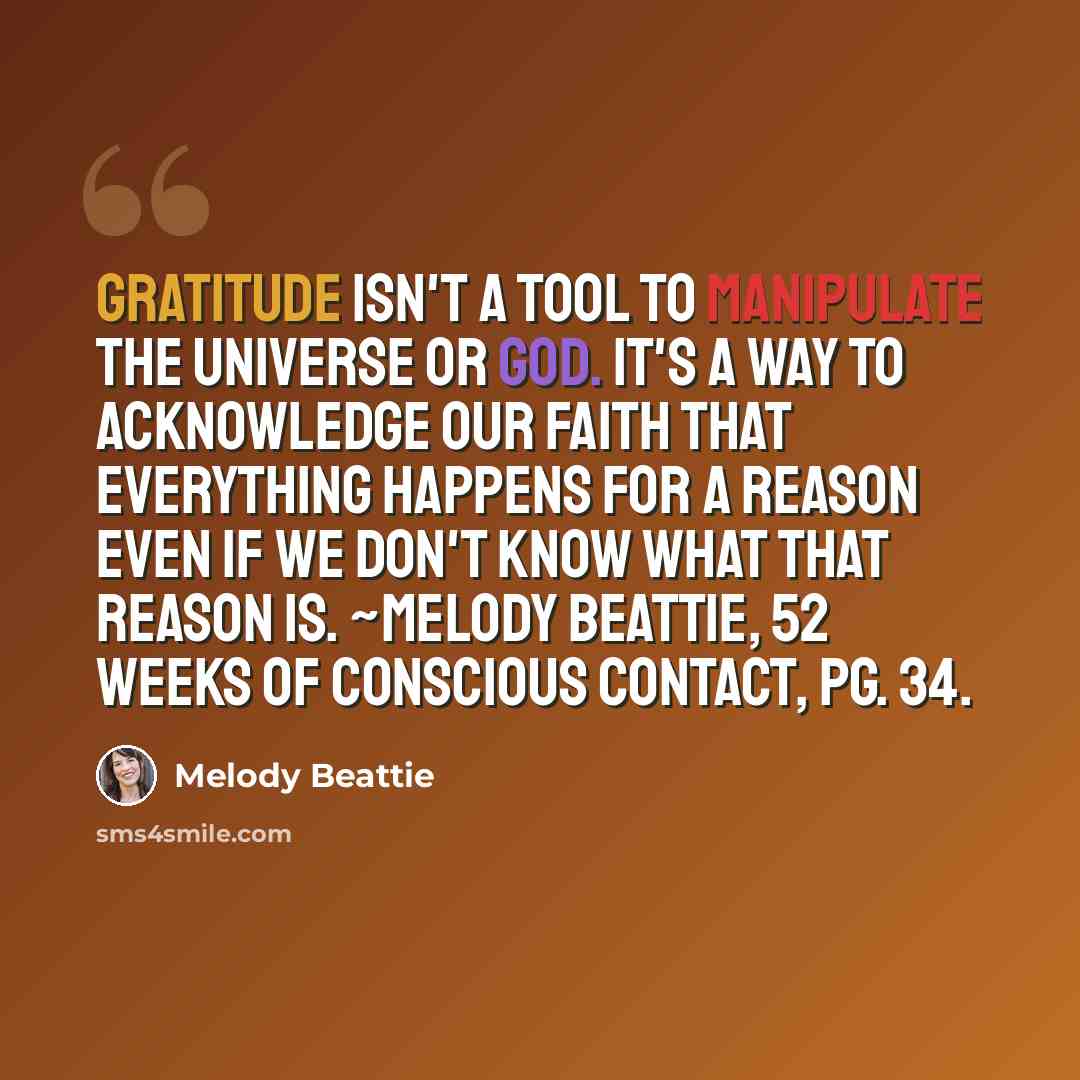 “Gratitude isn't a tool to manipulate the universe or God. It's a way to acknowledge our faith that everything happens for a reason even if we don't know what that reason is. ~Melody Beattie, 52 Weeks of Conscious Contact, pg. 34.” quote by Melody Beattie