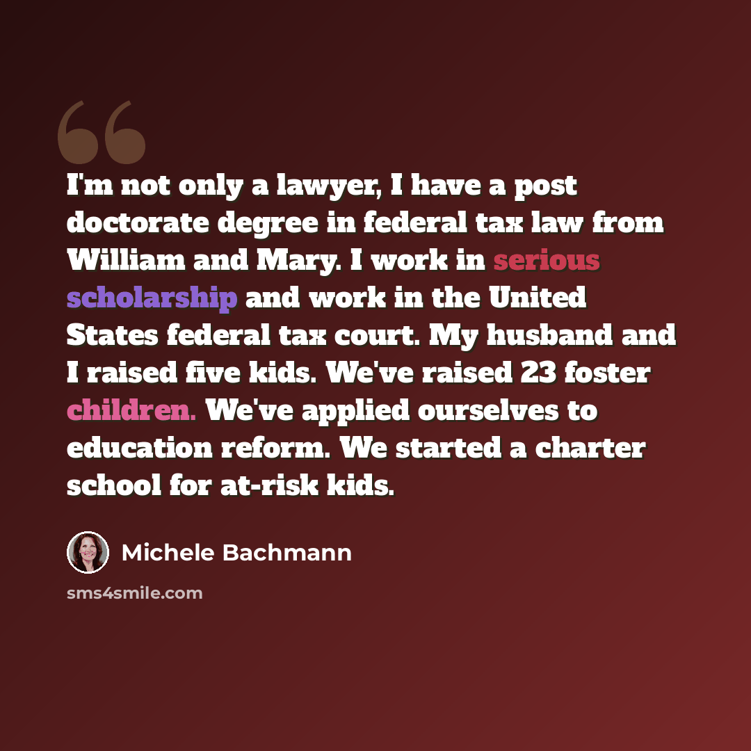 “I'm not only a lawyer, I have a post doctorate degree in federal tax law from William and Mary. I work in serious scholarship and work in the United States federal tax court. My husband and I raised five kids. We've raised 23 foster children. We've applied ourselves to education reform. We started…” quote by Michele Bachmann