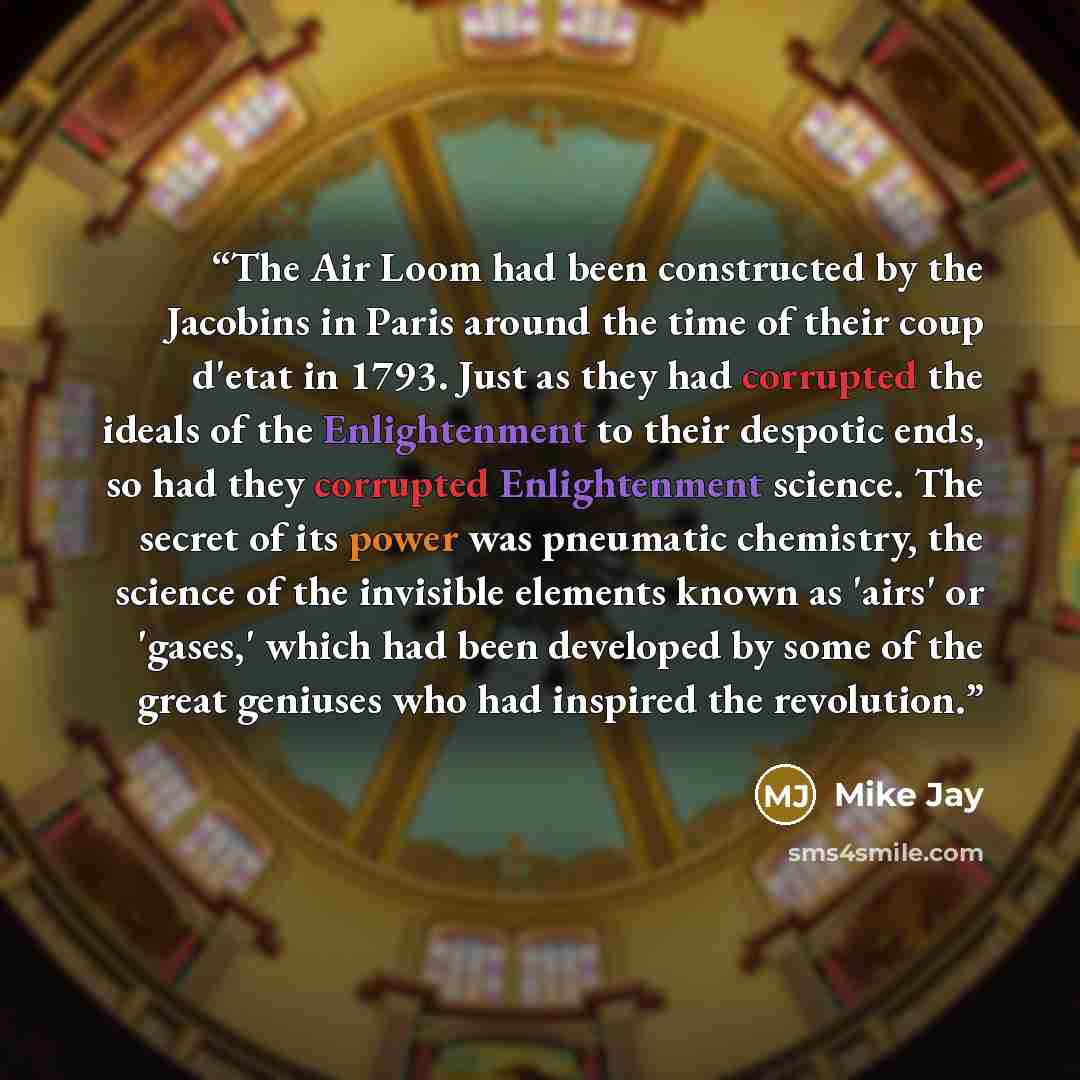 “The Air Loom had been constructed by the Jacobins in Paris around the time of their coup d'etat in 1793. Just as they had corrupted the ideals of the Enlightenment to their despotic ends, so had they corrupted Enlightenment science. The secret of its power was pneumatic chemistry, the science of…” quote by Mike Jay