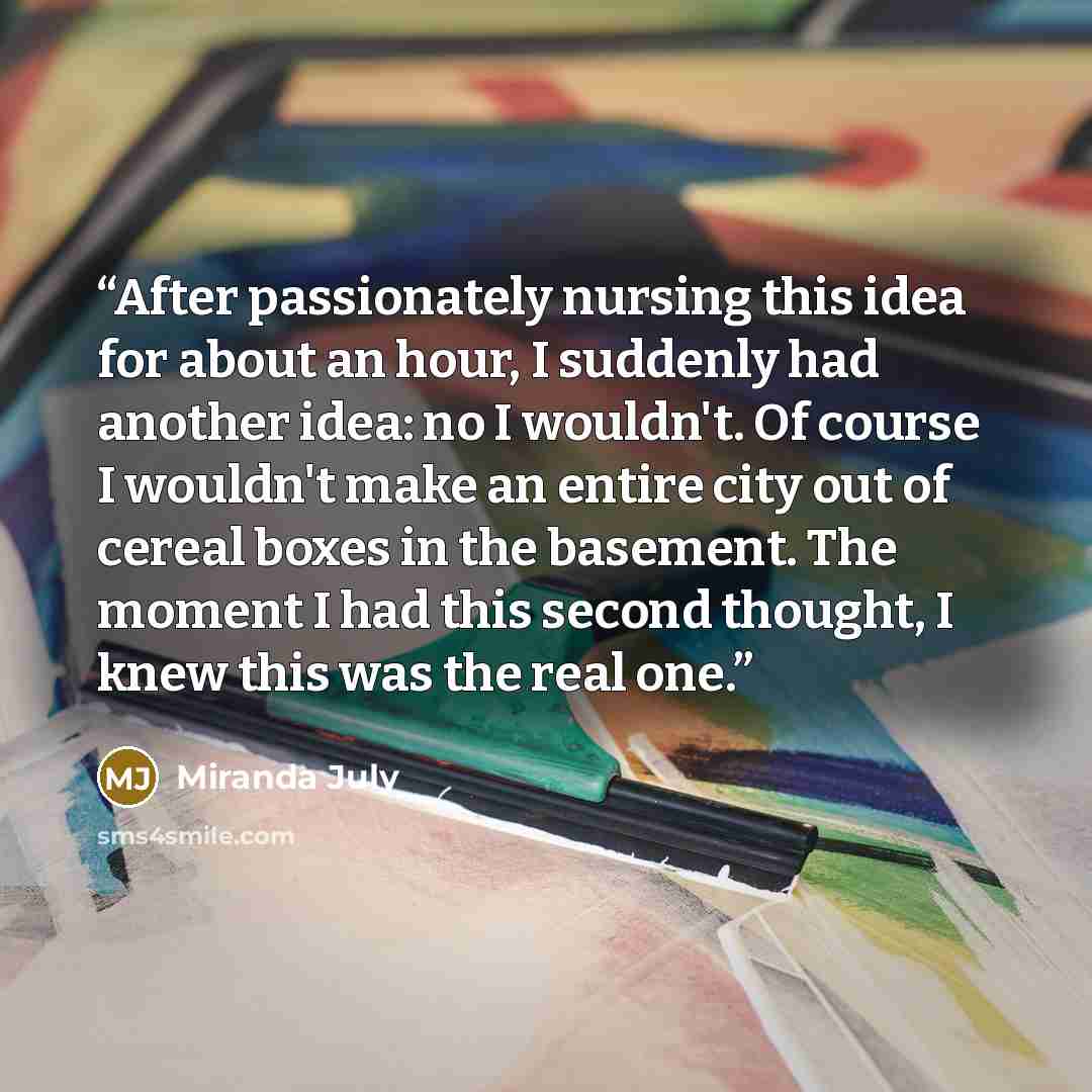 “After passionately nursing this idea for about an hour, I suddenly had another idea: no I wouldn't. Of course I wouldn't make an entire city out of cereal boxes in the basement. The moment I had this second thought, I knew this was the real one.” quote by Miranda July