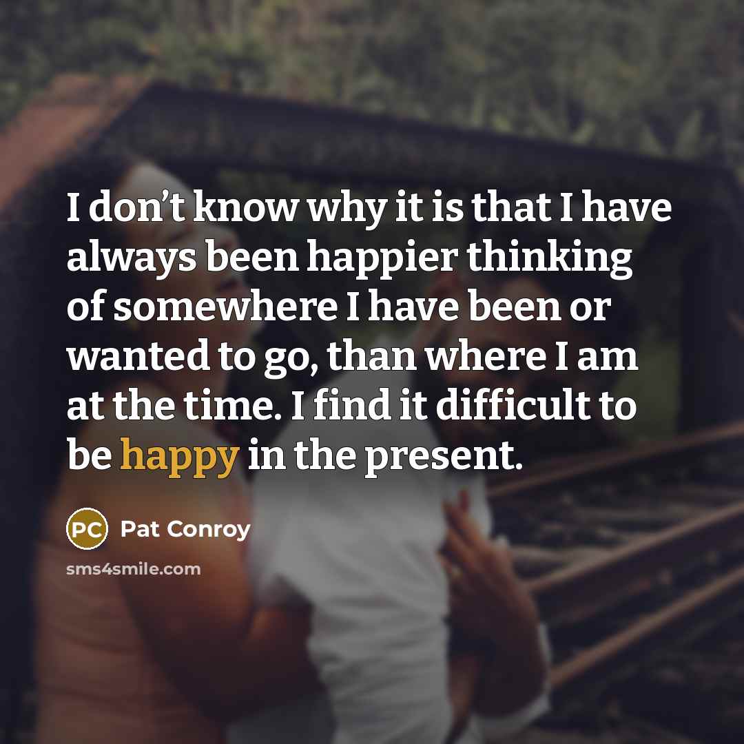 “I don’t know why it is that I have always been happier thinking of somewhere I have been or wanted to go, than where I am at the time. I find it difficult to be happy in the present.” quote by Pat Conroy
