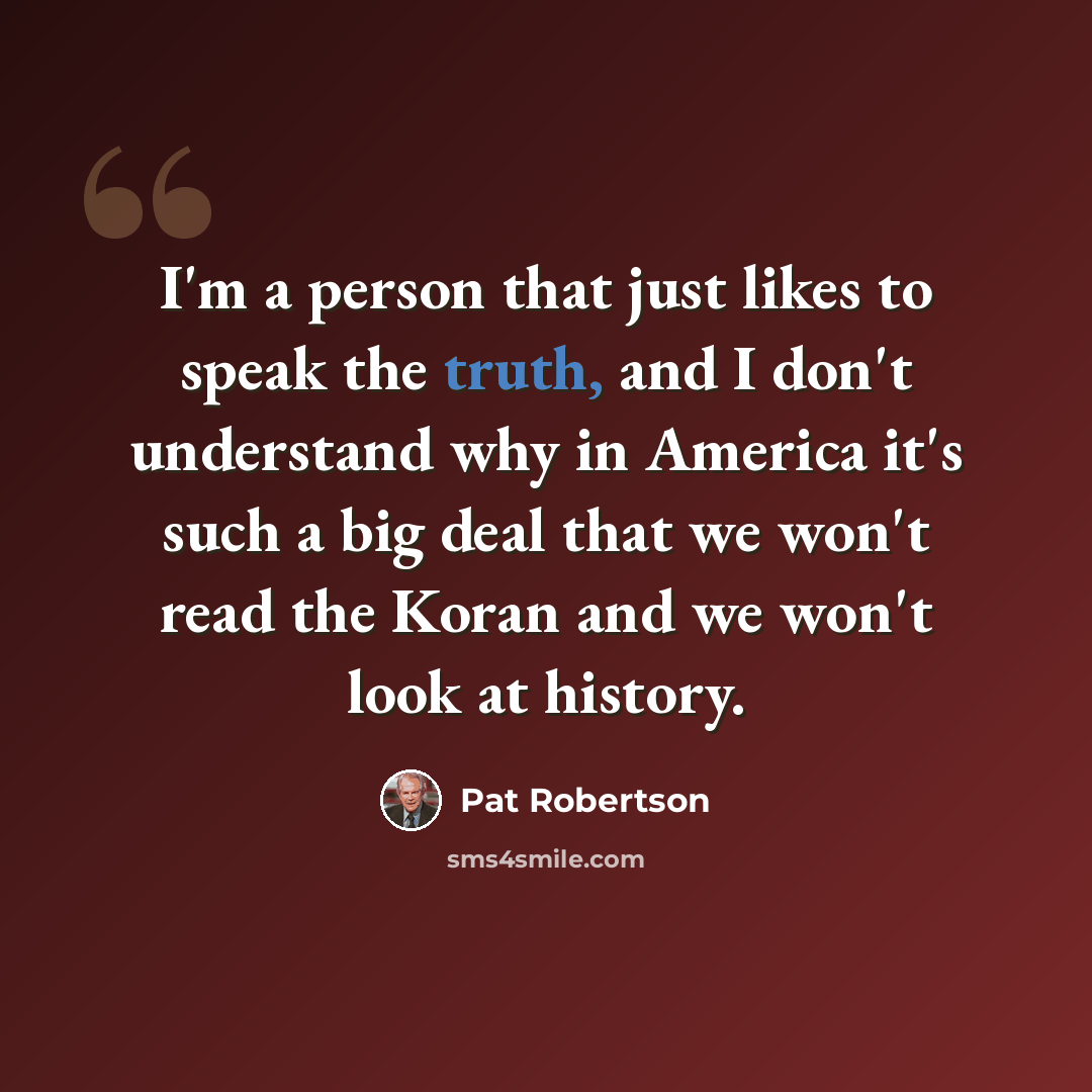 “I'm a person that just likes to speak the truth, and I don't understand why in America it's such a big deal that we won't read the Koran and we won't look at history.” quote by Pat Robertson