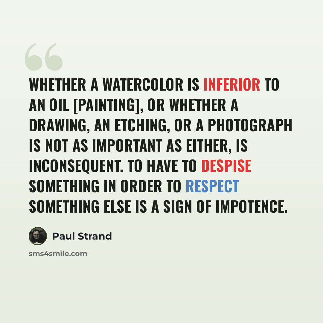 “Whether a watercolor is inferior to an oil [painting], or whether a drawing, an etching, or a photograph is not as important as either, is inconsequent. To have to despise something in order to respect something else is a sign of impotence.” quote by Paul Strand