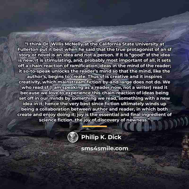 “I think Dr. Willis McNelly at the California State University at Fullerton put it best when he said that the true protagonist of an sf story or novel is an idea and not a person. If it is *good* sf the idea is new, it is stimulating, and, probably most important of all, it sets off a…” quote by Philip K. Dick