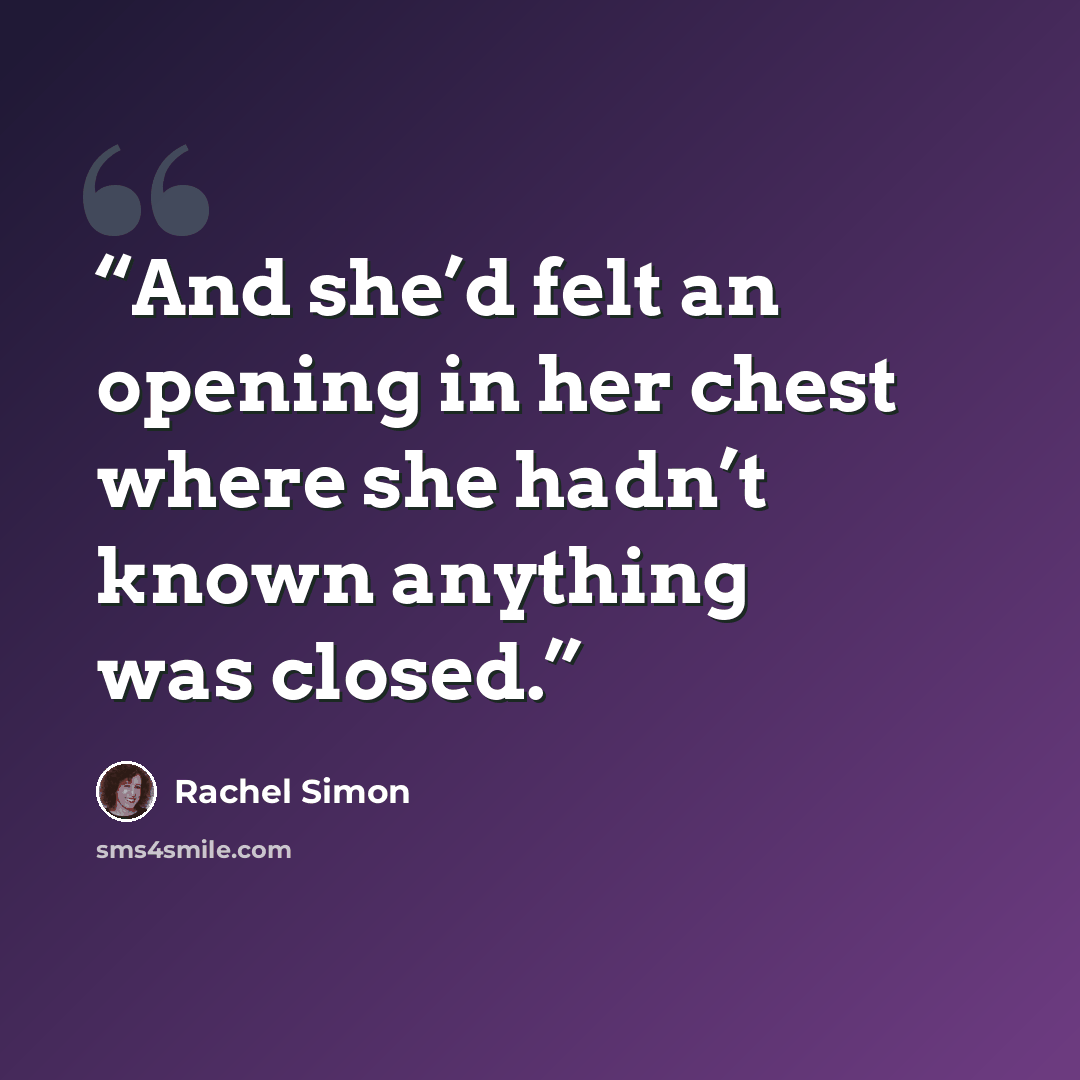 “And she’d felt an opening in her chest where she hadn’t known anything was closed.” quote by Rachel Simon
