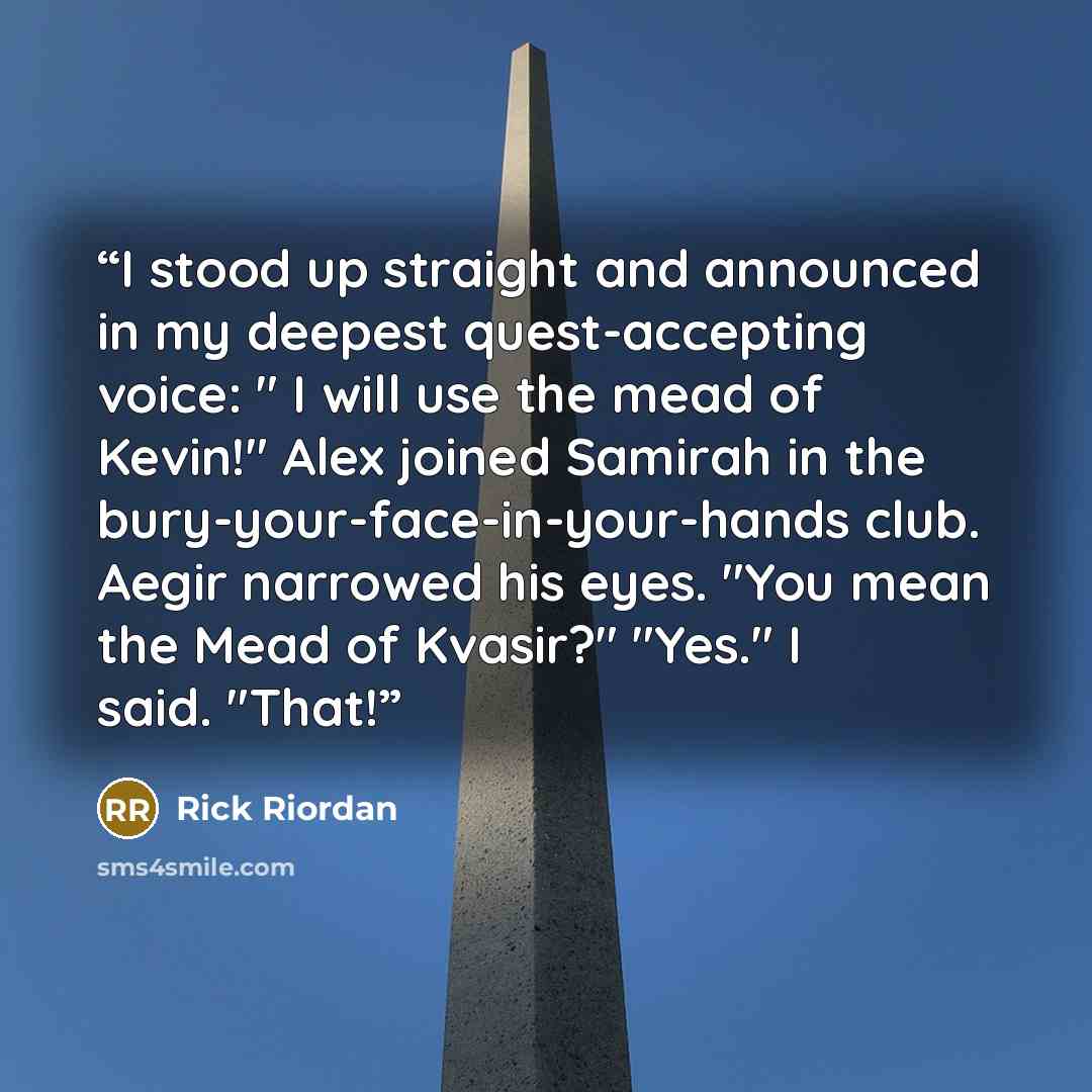 “I stood up straight and announced in my deepest quest-accepting voice: " I will use the mead of Kevin!" Alex joined Samirah in the bury-your-face-in-your-hands club. Aegir narrowed his eyes. "You mean the Mead of Kvasir?" "Yes." I said. "That!” quote by Rick Riordan