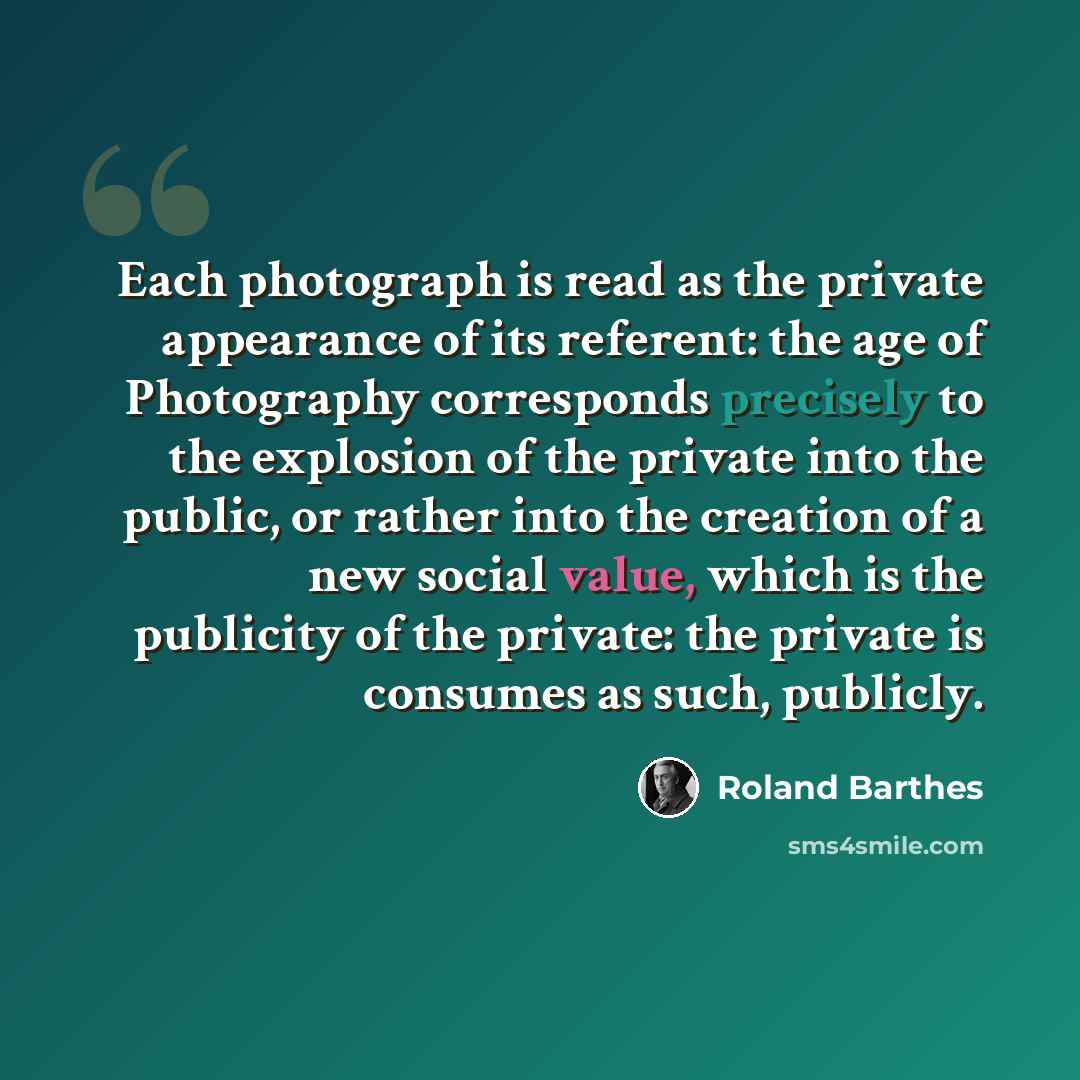 “Each photograph is read as the private appearance of its referent: the age of Photography corresponds precisely to the explosion of the private into the public, or rather into the creation of a new social value, which is the publicity of the private: the private is consumes as such, publicly.” quote by Roland Barthes