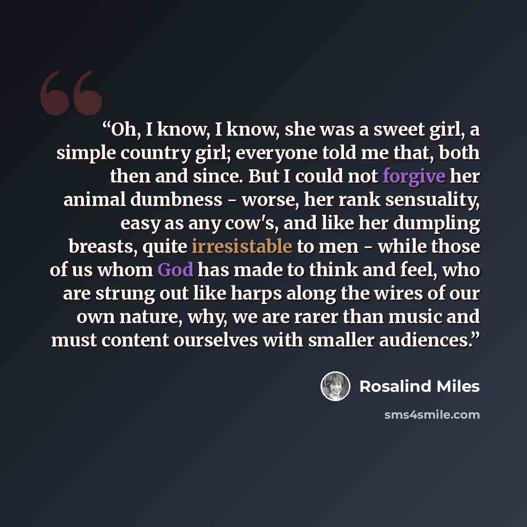 “Oh, I know, I know, she was a sweet girl, a simple country girl; everyone told me that, both then and since. But I could not forgive her animal dumbness - worse, her rank sensuality, easy as any cow's, and like her dumpling breasts, quite irresistable to men - while those of us whom God has made…” quote by Rosalind Miles