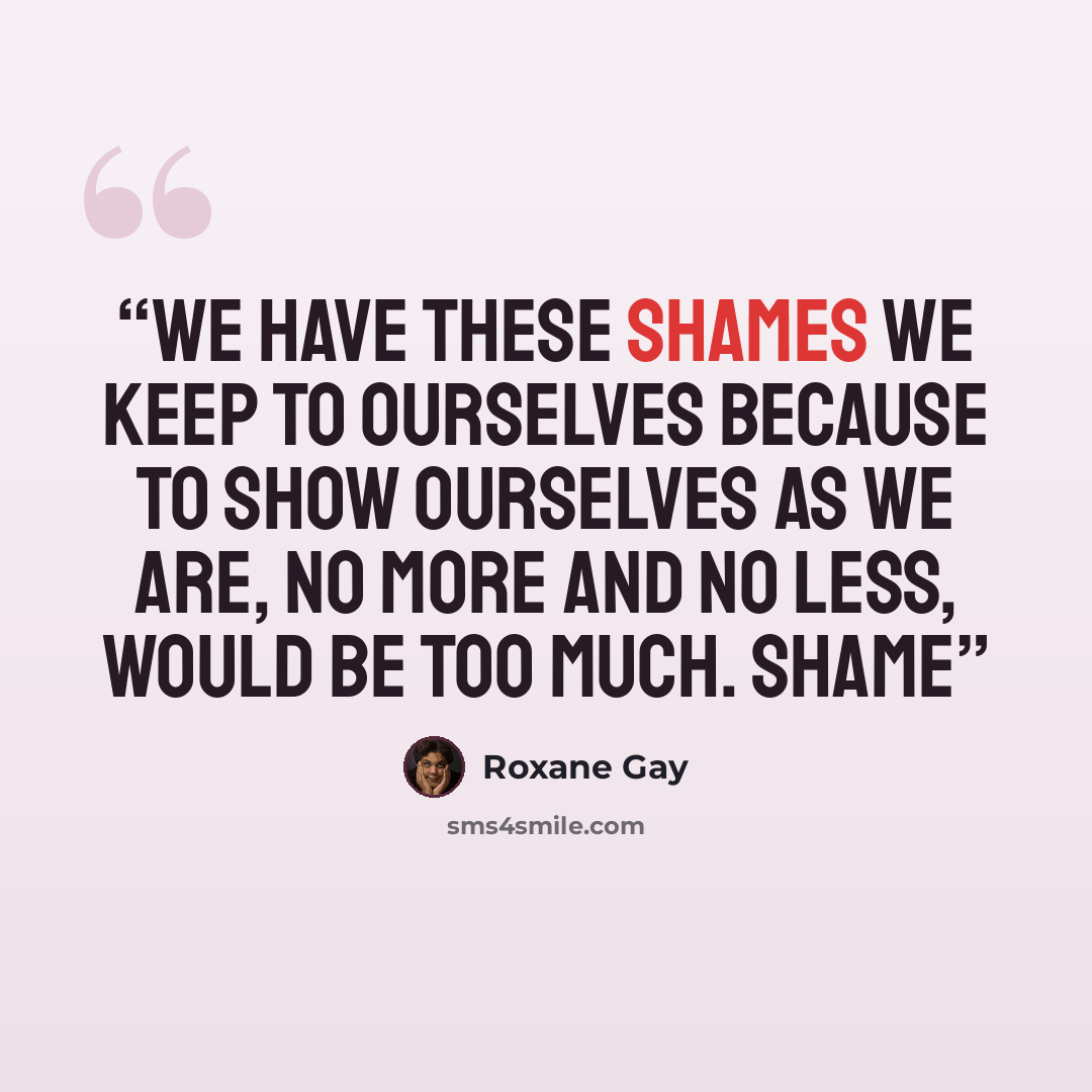 “We have these shames we keep to ourselves because to show ourselves as we are, no more and no less, would be too much. Shame” quote by Roxane Gay