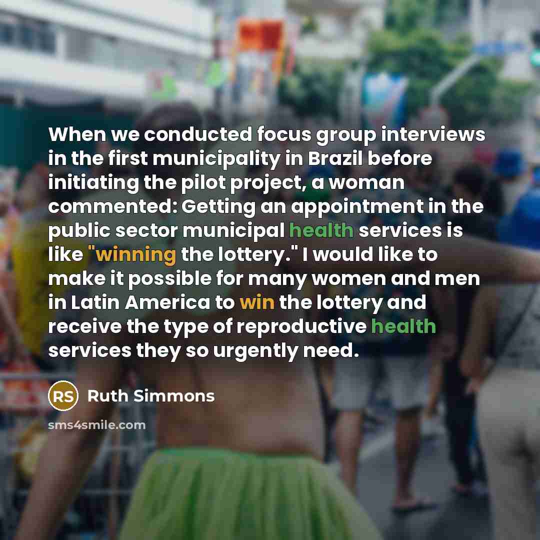 “When we conducted focus group interviews in the first municipality in Brazil before initiating the pilot project, a woman commented: Getting an appointment in the public sector municipal health services is like "winning the lottery." I would like to make it possible for many women and men in Latin…” quote by Ruth Simmons