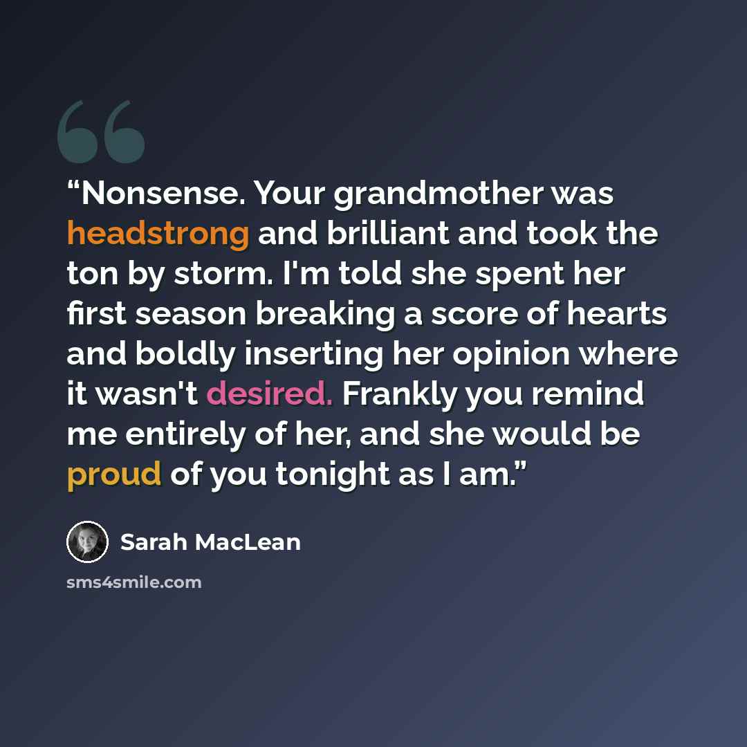“Nonsense. Your grandmother was headstrong and brilliant and took the ton by storm. I'm told she spent her first season breaking a score of hearts and boldly inserting her opinion where it wasn't desired. Frankly you remind me entirely of her, and she would be proud of you tonight as I am.” quote by Sarah MacLean