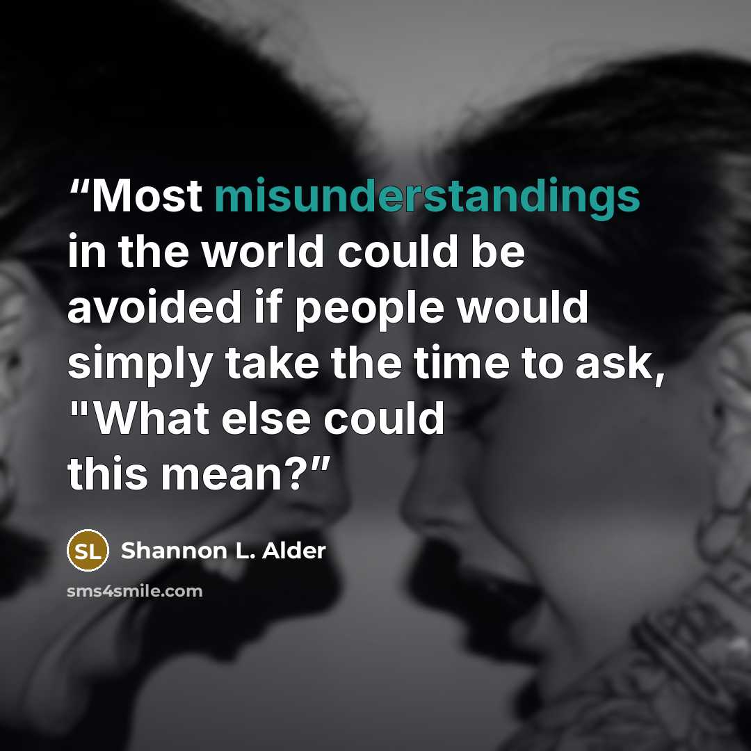 “Most misunderstandings in the world could be avoided if people would simply take the time to ask, "What else could this mean?” quote by Shannon L. Alder
