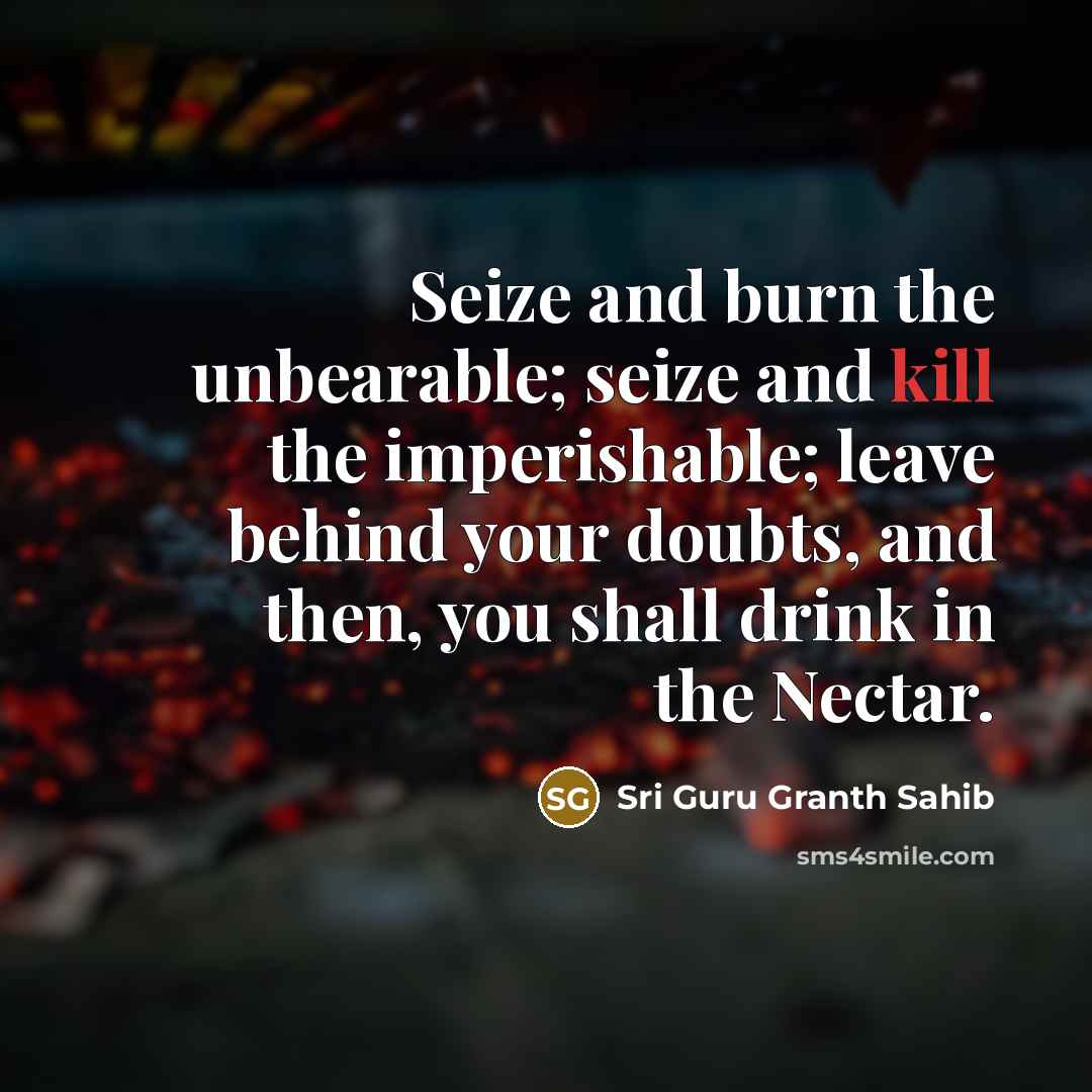 “Seize and burn the unbearable; seize and kill the imperishable; leave behind your doubts, and then, you shall drink in the Nectar.” quote by Sri Guru Granth Sahib