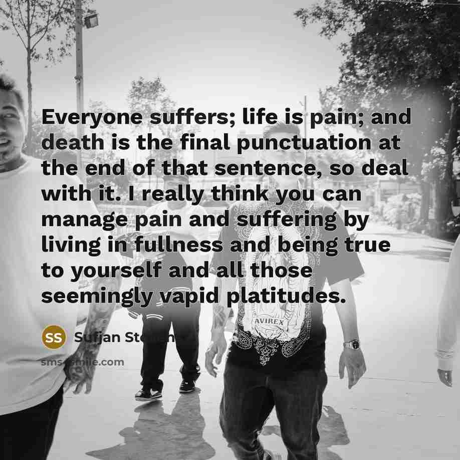 “Everyone suffers; life is pain; and death is the final punctuation at the end of that sentence, so deal with it. I really think you can manage pain and suffering by living in fullness and being true to yourself and all those seemingly vapid platitudes.” quote by Sufjan Stevens