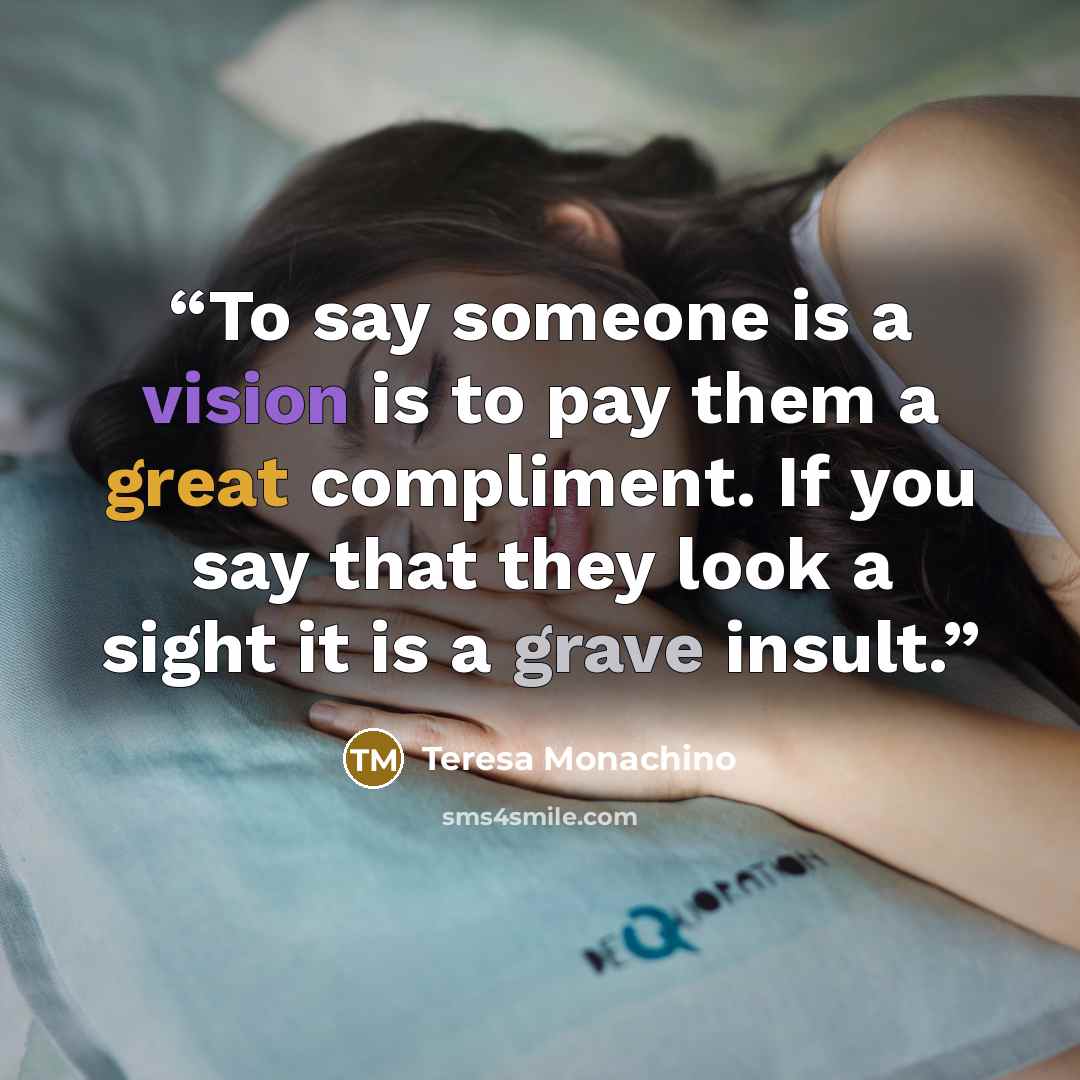 “To say someone is a vision is to pay them a great compliment. If you say that they look a sight it is a grave insult.” quote by Teresa Monachino