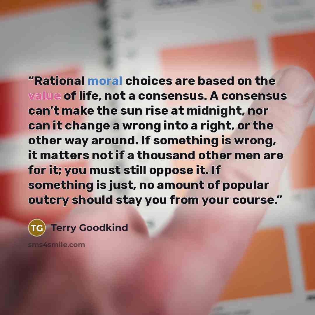 “Rational moral choices are based on the value of life, not a consensus. A consensus can’t make the sun rise at midnight, nor can it change a wrong into a right, or the other way around. If something is wrong, it matters not if a thousand other men are for it; you must still oppose it. If something…” quote by Terry Goodkind