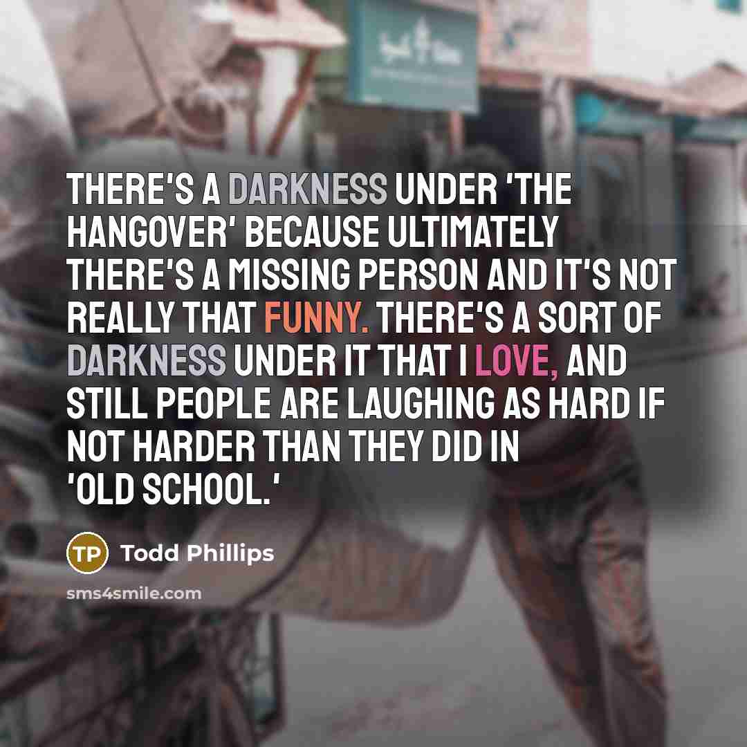 “There's a darkness under 'The Hangover' because ultimately there's a missing person and it's not really that funny. There's a sort of darkness under it that I love, and still people are laughing as hard if not harder than they did in 'Old School.'” quote by Todd Phillips