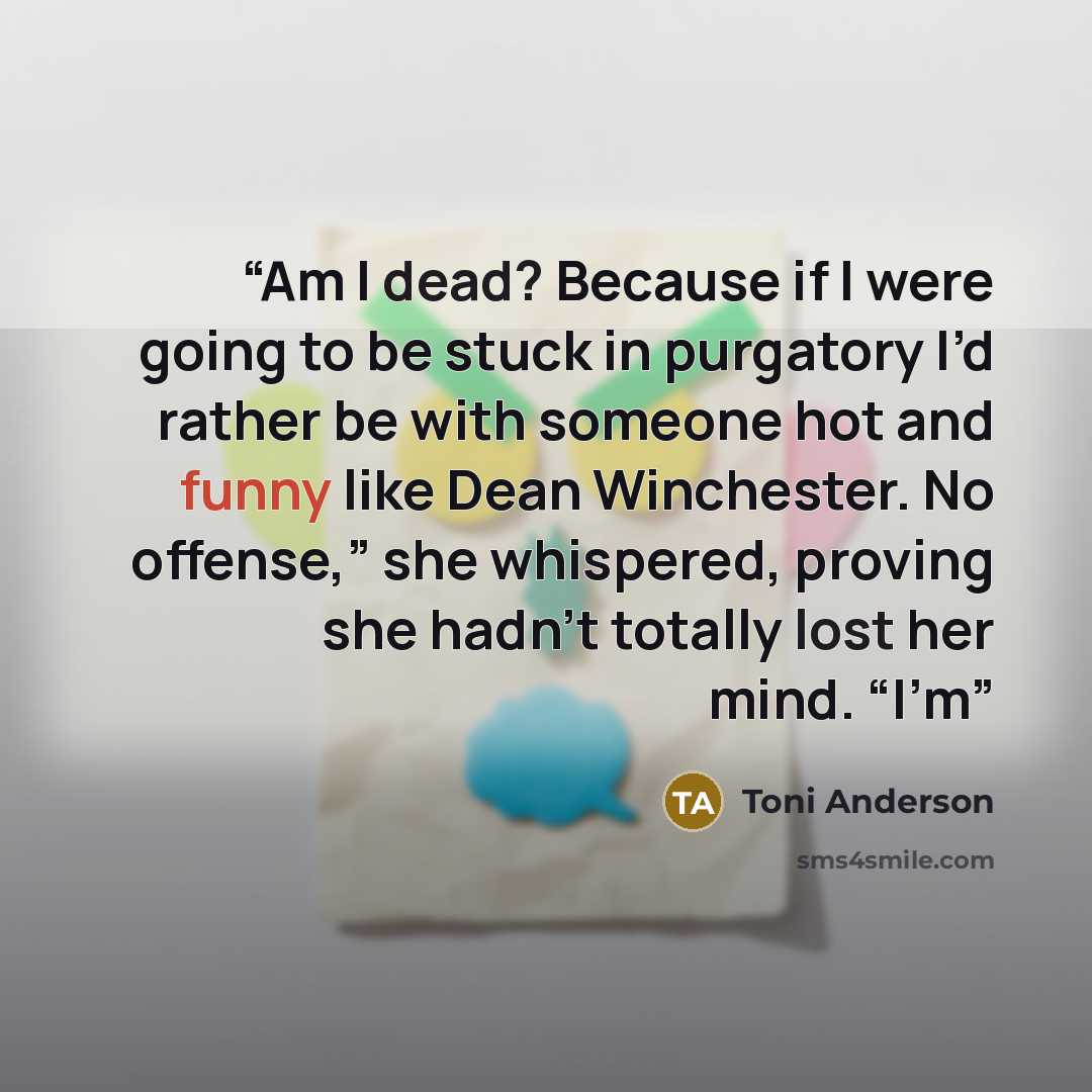 “Am I dead? Because if I were going to be stuck in purgatory I’d rather be with someone hot and funny like Dean Winchester. No offense,” she whispered, proving she hadn’t totally lost her mind. “I’m” quote by Toni Anderson