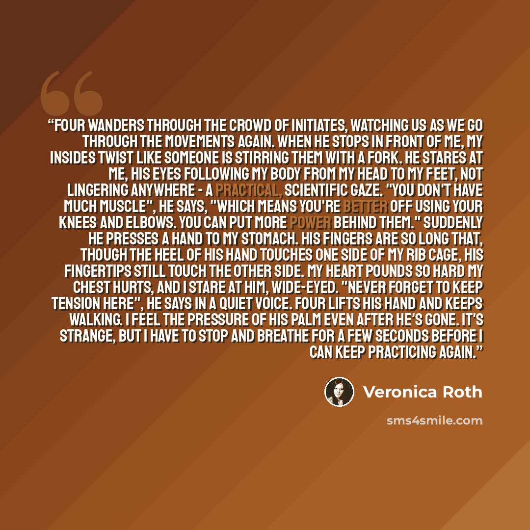 “Four wanders through the crowd of initiates, watching us as we go through the movements again. When he stops in front of me, my insides twist like someone is stirring them with a fork. He stares at me, his eyes following my body from my head to my feet, not lingering anywhere - a practical…” quote by Veronica Roth