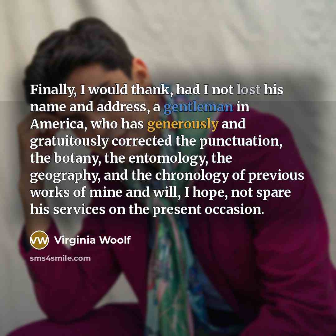 “Finally, I would thank, had I not lost his name and address, a gentleman in America, who has generously and gratuitously corrected the punctuation, the botany, the entomology, the geography, and the chronology of previous works of mine and will, I hope, not spare his services on the present…” quote by Virginia Woolf