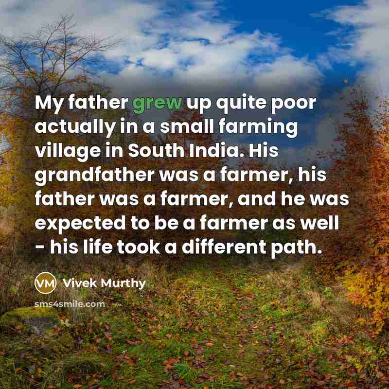 “My father grew up quite poor actually in a small farming village in South India. His grandfather was a farmer, his father was a farmer, and he was expected to be a farmer as well - his life took a different path.” quote by Vivek Murthy