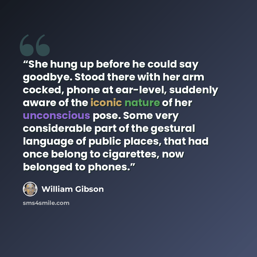 “She hung up before he could say goodbye. Stood there with her arm cocked, phone at ear-level, suddenly aware of the iconic nature of her unconscious pose. Some very considerable part of the gestural language of public places, that had once belong to cigarettes, now belonged to phones.” quote by William Gibson