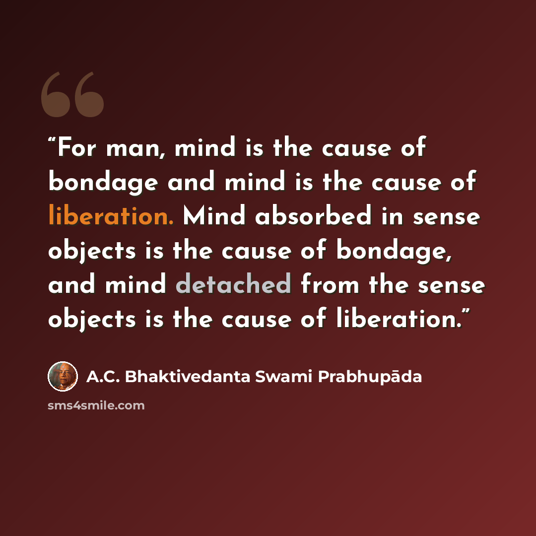 “For man, mind is the cause of bondage and mind is the cause of liberation. Mind absorbed in sense objects is the cause of bondage, and mind detached from the sense objects is the cause of liberation.” quote by A.C. Bhaktivedanta Swami Prabhupāda