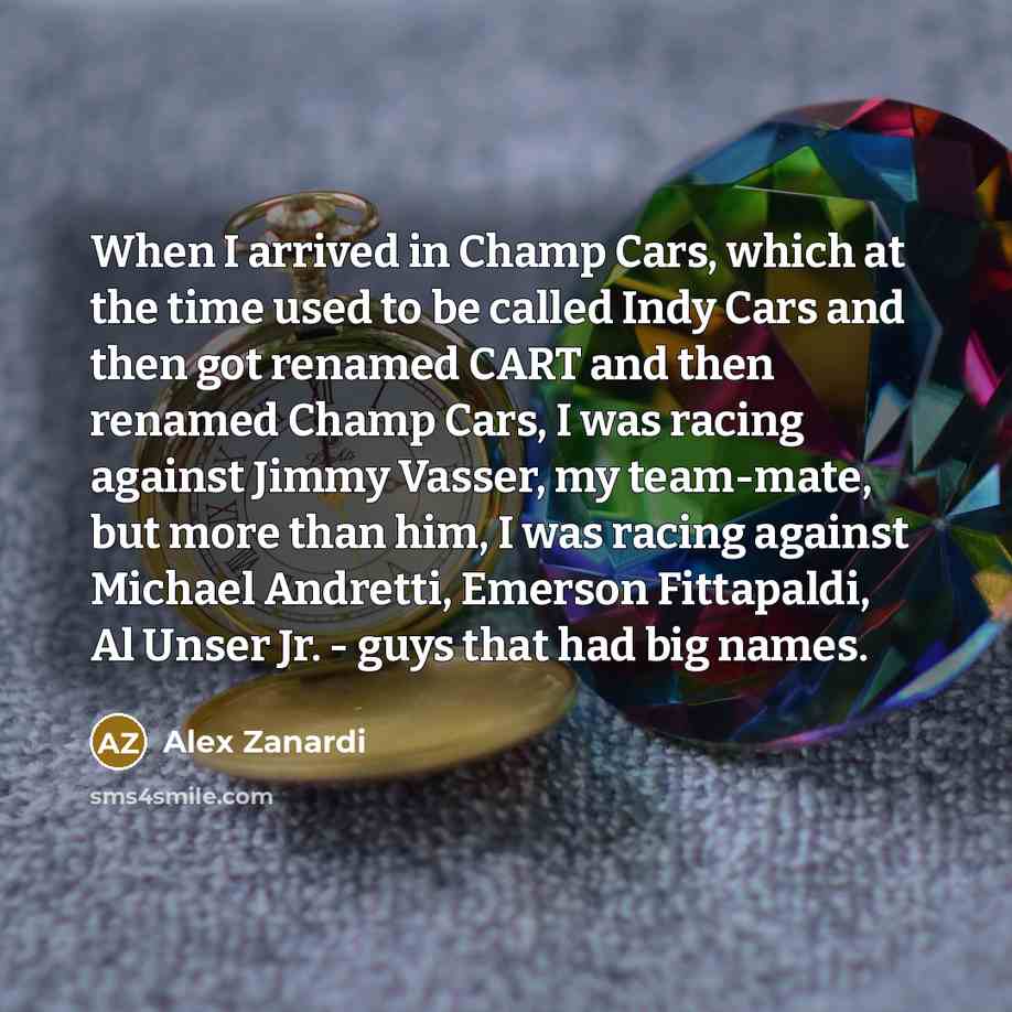 “When I arrived in Champ Cars, which at the time used to be called Indy Cars and then got renamed CART and then renamed Champ Cars, I was racing against Jimmy Vasser, my team-mate, but more than him, I was racing against Michael Andretti, Emerson Fittapaldi, Al Unser Jr. - guys that had big names.” quote by Alex Zanardi