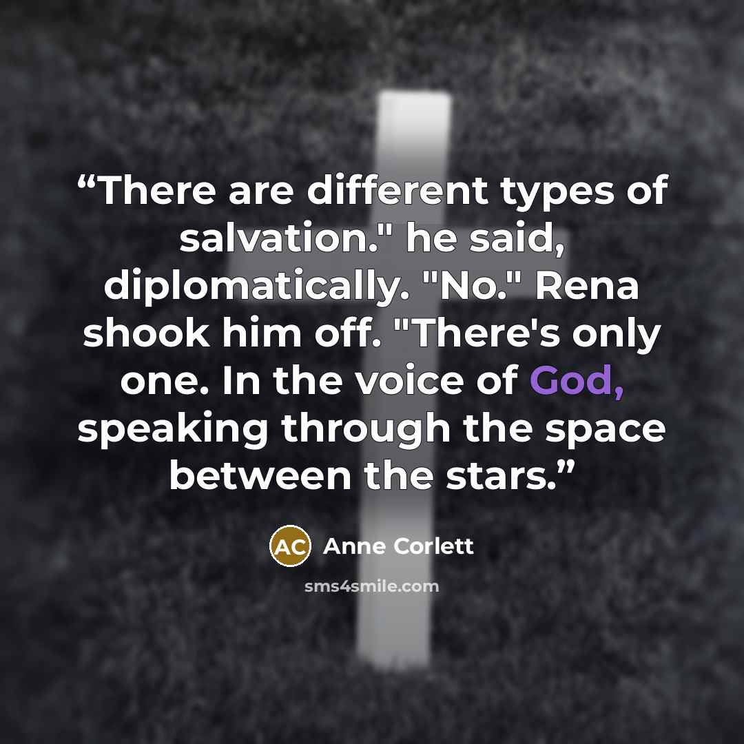 “There are different types of salvation." he said, diplomatically. "No." Rena shook him off. "There's only one. In the voice of God, speaking through the space between the stars.” quote by Anne Corlett