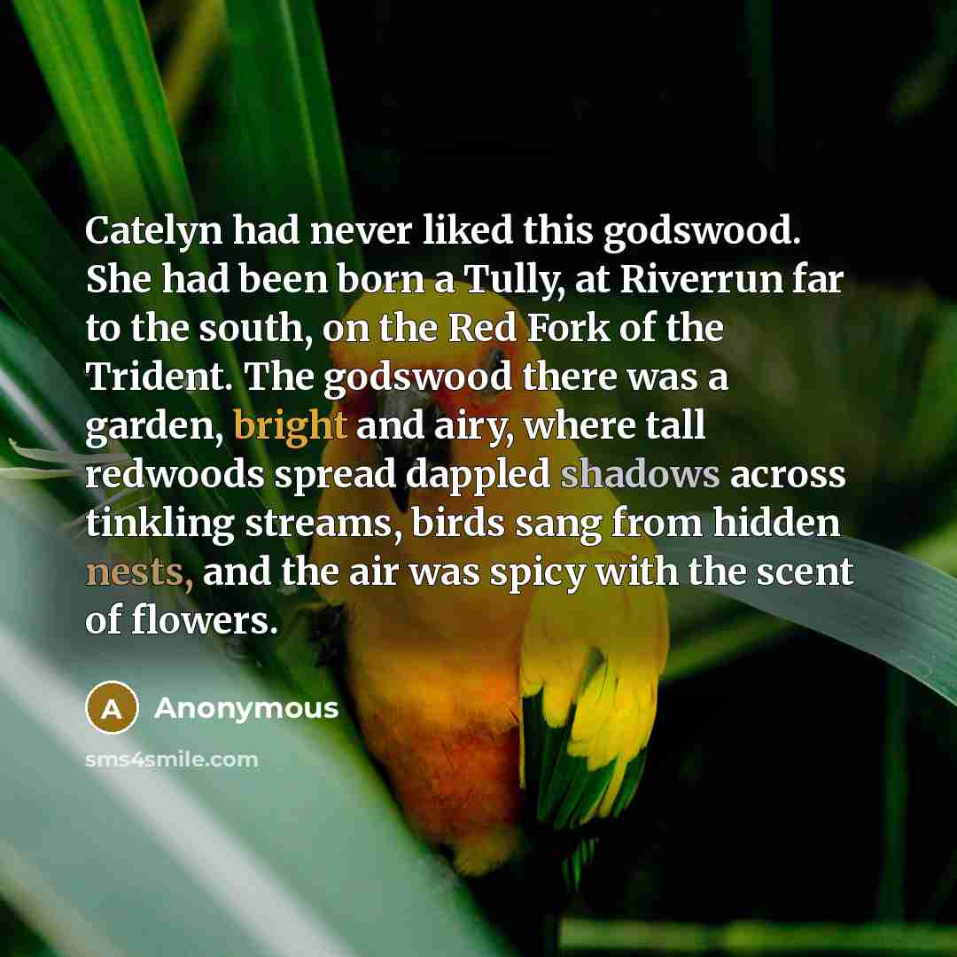 “Catelyn had never liked this godswood. She had been born a Tully, at Riverrun far to the south, on the Red Fork of the Trident. The godswood there was a garden, bright and airy, where tall redwoods spread dappled shadows across tinkling streams, birds sang from hidden nests, and the air was spicy…” quote by Anonymous