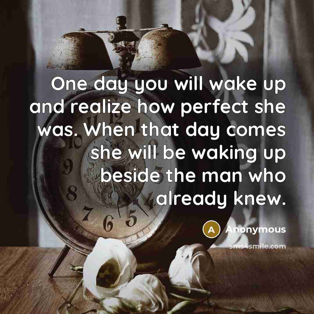 “One day you will wake up and realize how perfect she was. When that day comes she will be waking up beside the man who already knew.” quote by Anonymous