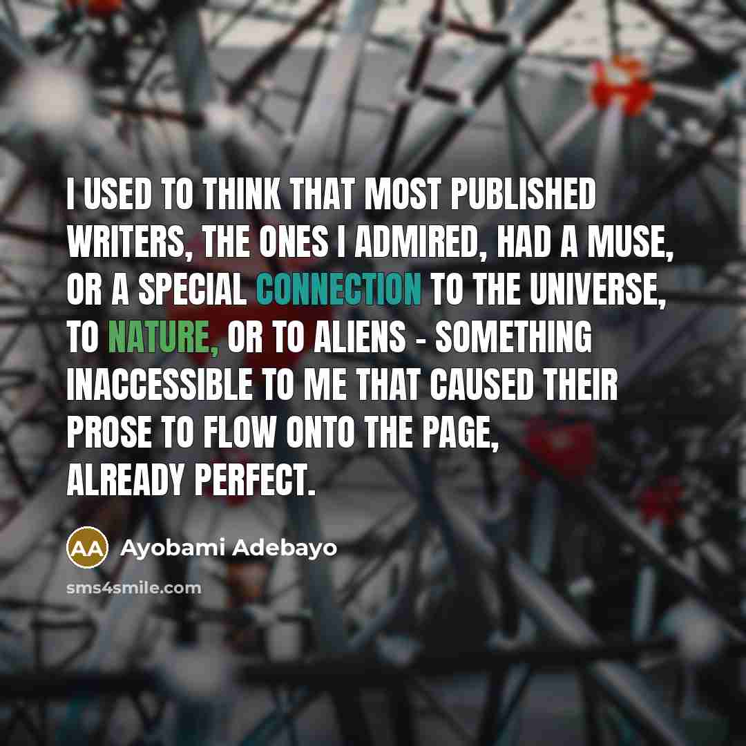 “I used to think that most published writers, the ones I admired, had a muse, or a special connection to the universe, to nature, or to aliens - something inaccessible to me that caused their prose to flow onto the page, already perfect.” quote by Ayobami Adebayo