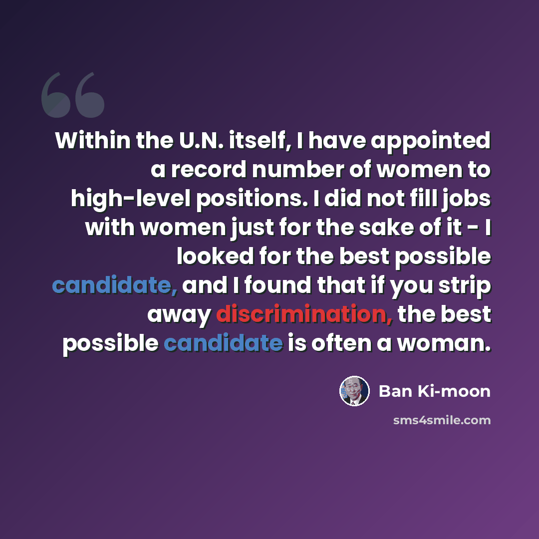 “Within the U.N. itself, I have appointed a record number of women to high-level positions. I did not fill jobs with women just for the sake of it - I looked for the best possible candidate, and I found that if you strip away discrimination, the best possible candidate is often a woman.” quote by Ban Ki-moon