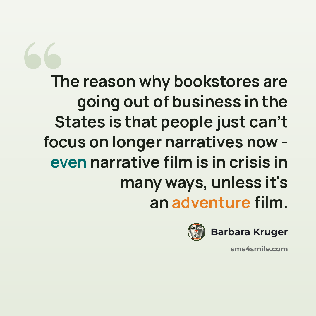 “The reason why bookstores are going out of business in the States is that people just can't focus on longer narratives now - even narrative film is in crisis in many ways, unless it's an adventure film.” quote by Barbara Kruger