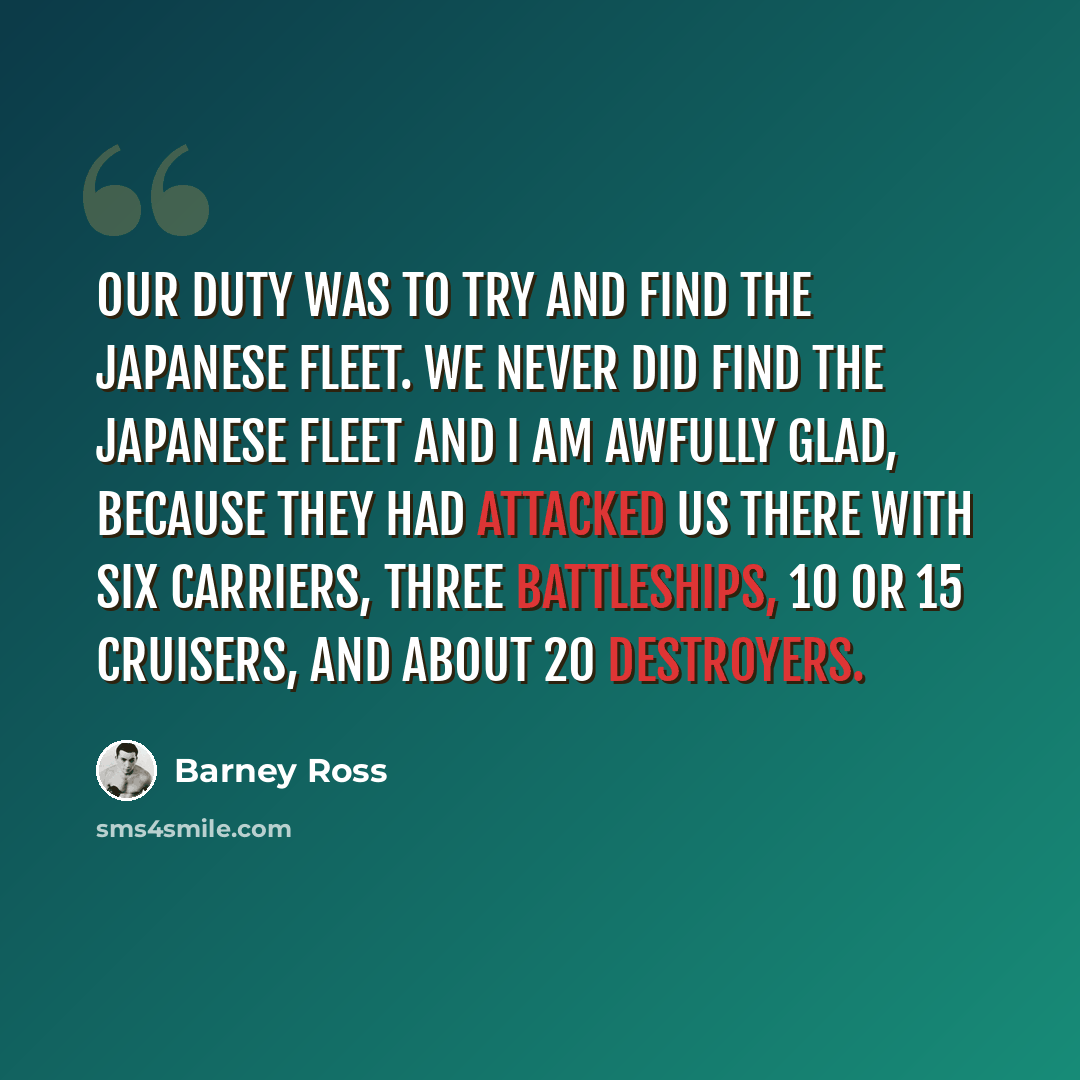 “Our duty was to try and find the Japanese fleet. We never did find the Japanese fleet and I am awfully glad, because they had attacked us there with six carriers, three battleships, 10 or 15 cruisers, and about 20 destroyers.” quote by Barney Ross