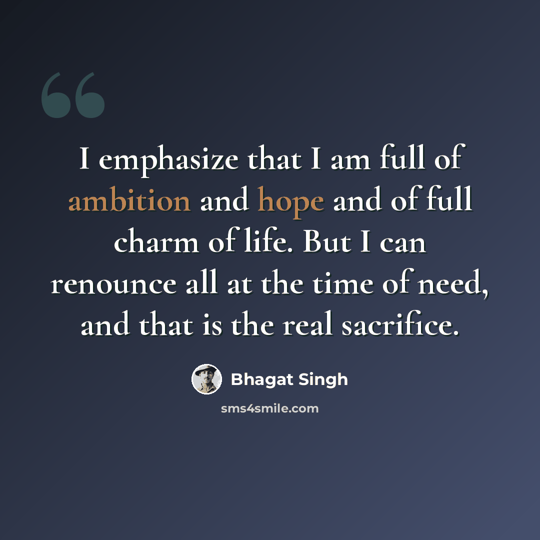 “I emphasize that I am full of ambition and hope and of full charm of life. But I can renounce all at the time of need, and that is the real sacrifice.” quote by Bhagat Singh