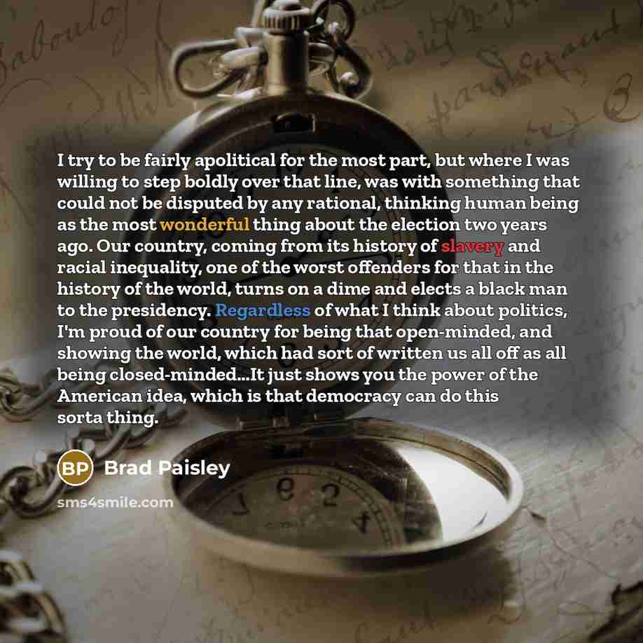 “I try to be fairly apolitical for the most part, but where I was willing to step boldly over that line, was with something that could not be disputed by any rational, thinking human being as the most wonderful thing about the election two years ago. Our country, coming from its history of slavery…” quote by Brad Paisley