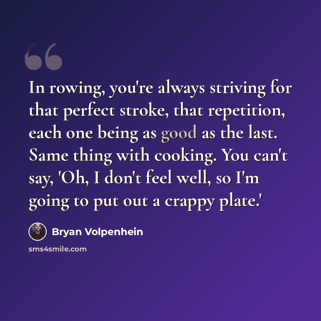“In rowing, you're always striving for that perfect stroke, that repetition, each one being as good as the last. Same thing with cooking. You can't say, 'Oh, I don't feel well, so I'm going to put out a crappy plate.'” quote by Bryan Volpenhein