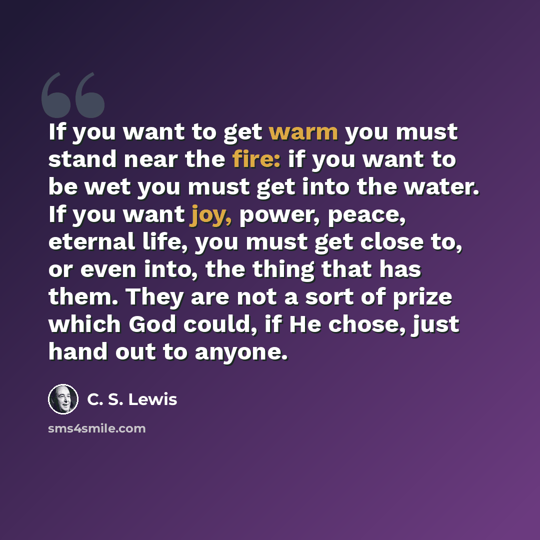 “If you want to get warm you must stand near the fire: if you want to be wet you must get into the water. If you want joy, power, peace, eternal life, you must get close to, or even into, the thing that has them. They are not a sort of prize which God could, if He chose, just hand out to anyone.” quote by C. S. Lewis