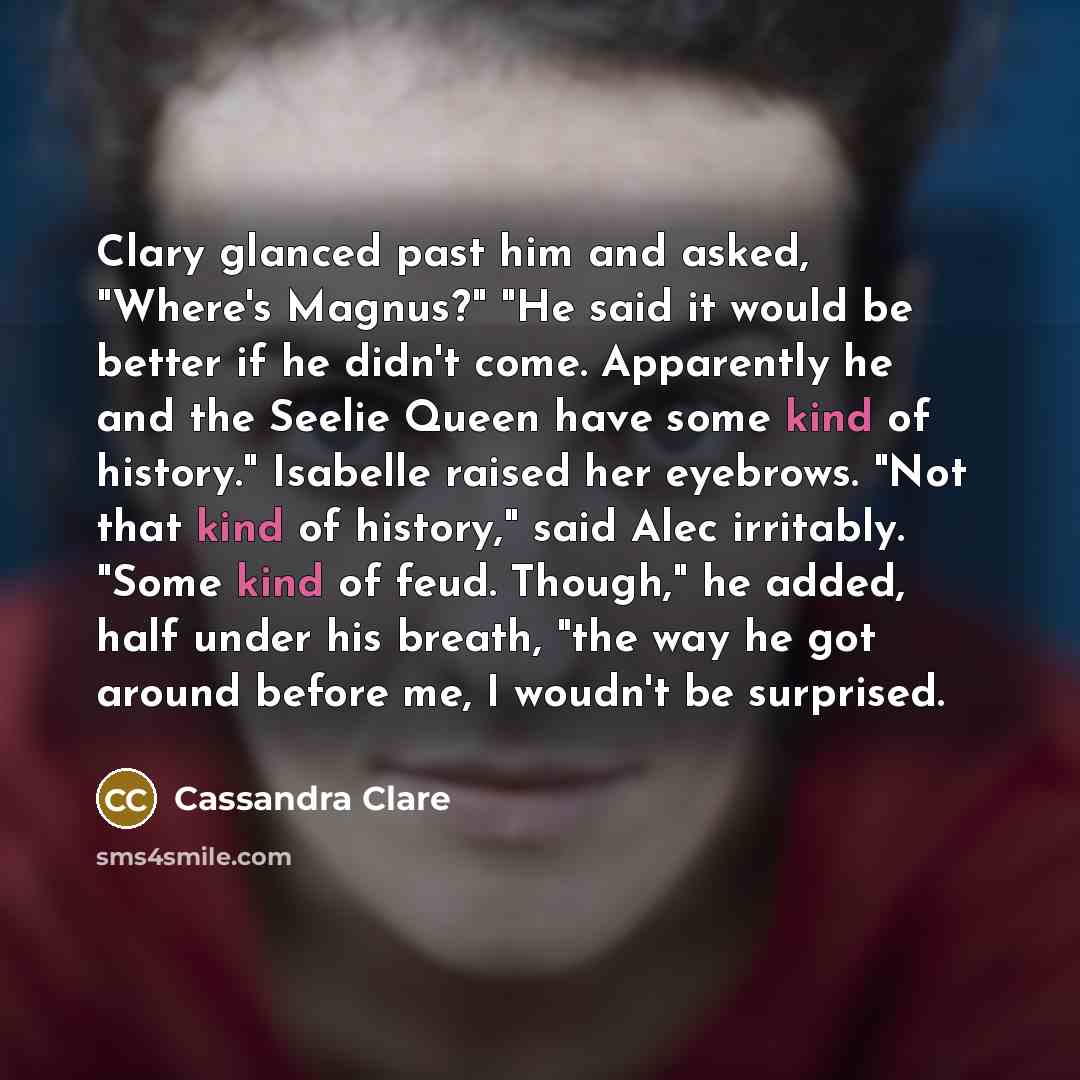 “Clary glanced past him and asked, "Where's Magnus?" "He said it would be better if he didn't come. Apparently he and the Seelie Queen have some kind of history." Isabelle raised her eyebrows. "Not that kind of history," said Alec irritably. "Some kind of feud. Though," he added, half under his…” quote by Cassandra Clare