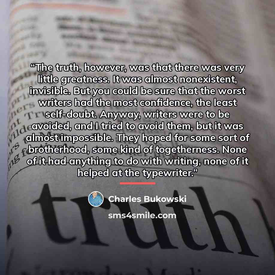 “The truth, however, was that there was very little greatness. It was almost nonexistent, invisible. But you could be sure that the worst writers had the most confidence, the least self-doubt. Anyway, writers were to be avoided, and I tried to avoid them, but it was almost impossible. They hoped…” quote by Charles Bukowski