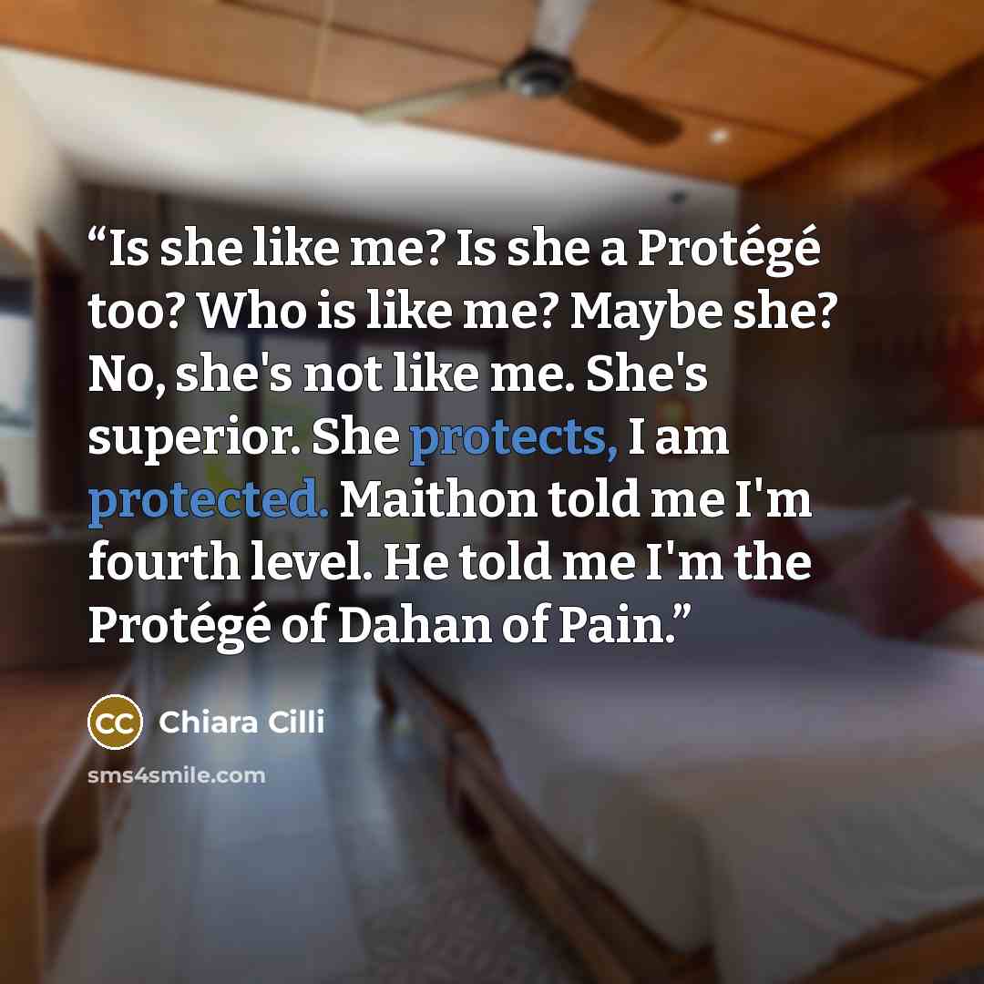 “Is she like me? Is she a Protégé too? Who is like me? Maybe she? No, she's not like me. She's superior. She protects, I am protected. Maithon told me I'm fourth level. He told me I'm the Protégé of Dahan of Pain.” quote by Chiara Cilli