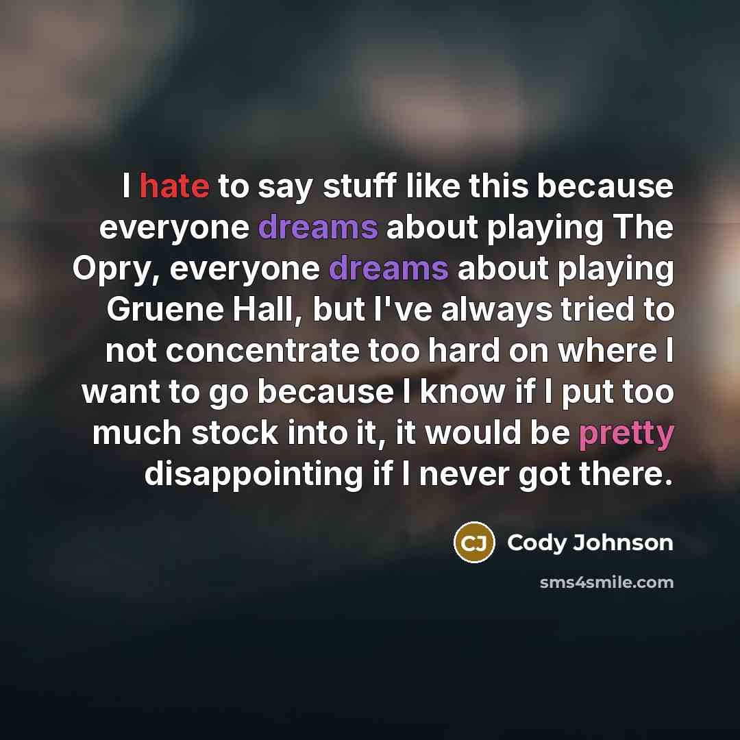 “I hate to say stuff like this because everyone dreams about playing The Opry, everyone dreams about playing Gruene Hall, but I've always tried to not concentrate too hard on where I want to go because I know if I put too much stock into it, it would be pretty disappointing if I never got there.” quote by Cody Johnson