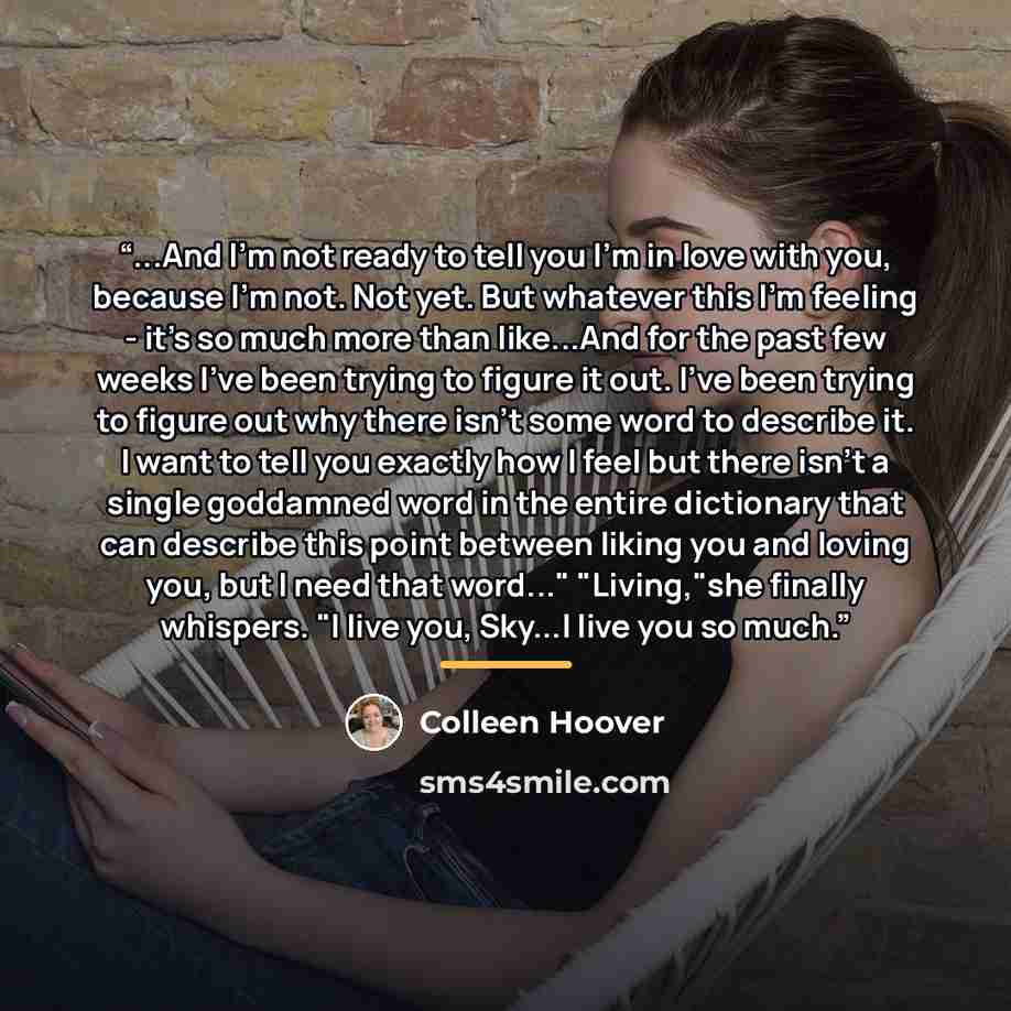 “...And I'm not ready to tell you I'm in love with you, because I'm not. Not yet. But whatever this I'm feeling - it's so much more than like...And for the past few weeks I've been trying to figure it out. I've been trying to figure out why there isn't some word to describe it. I want to tell you…” quote by Colleen Hoover