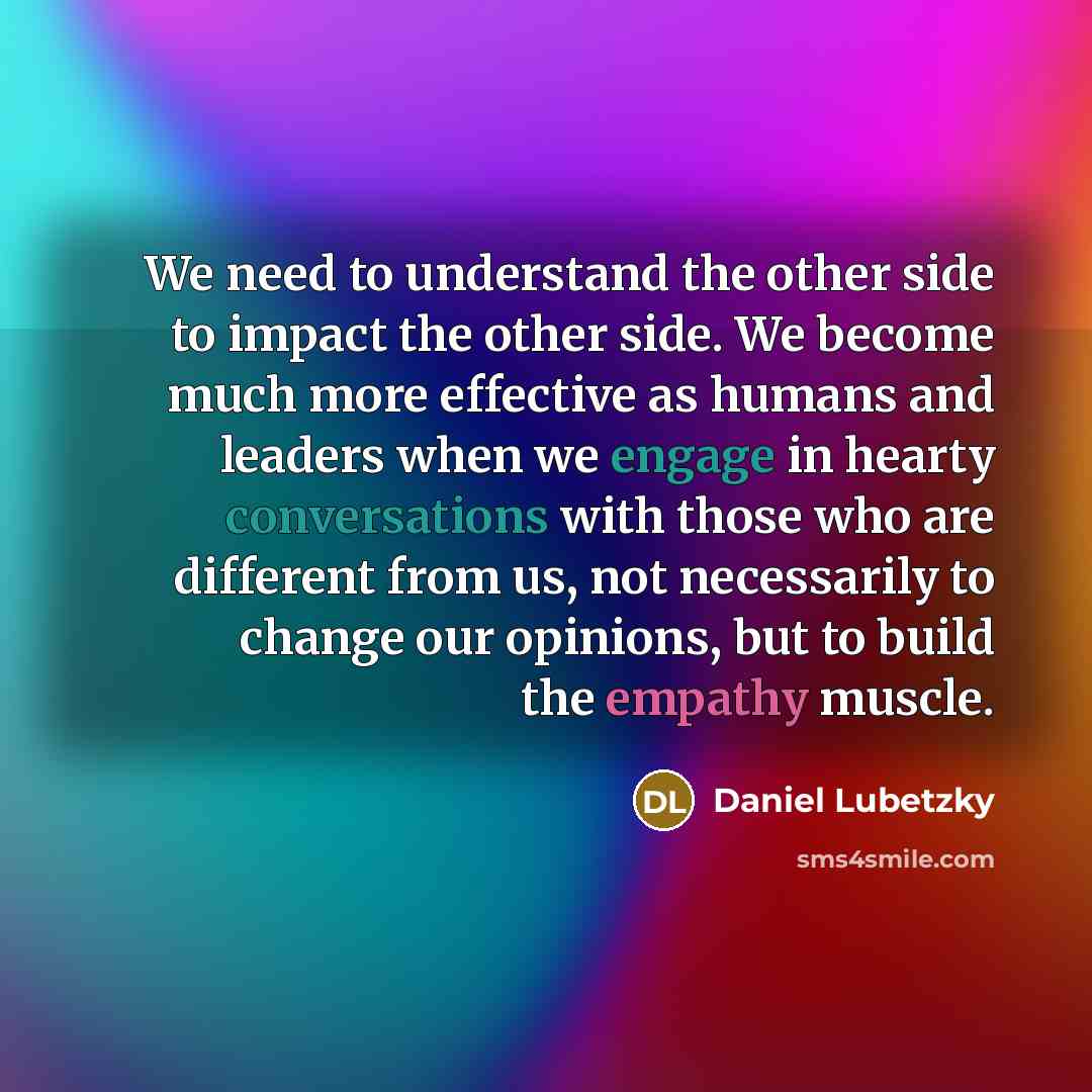 “We need to understand the other side to impact the other side. We become much more effective as humans and leaders when we engage in hearty conversations with those who are different from us, not necessarily to change our opinions, but to build the empathy muscle.” quote by Daniel Lubetzky