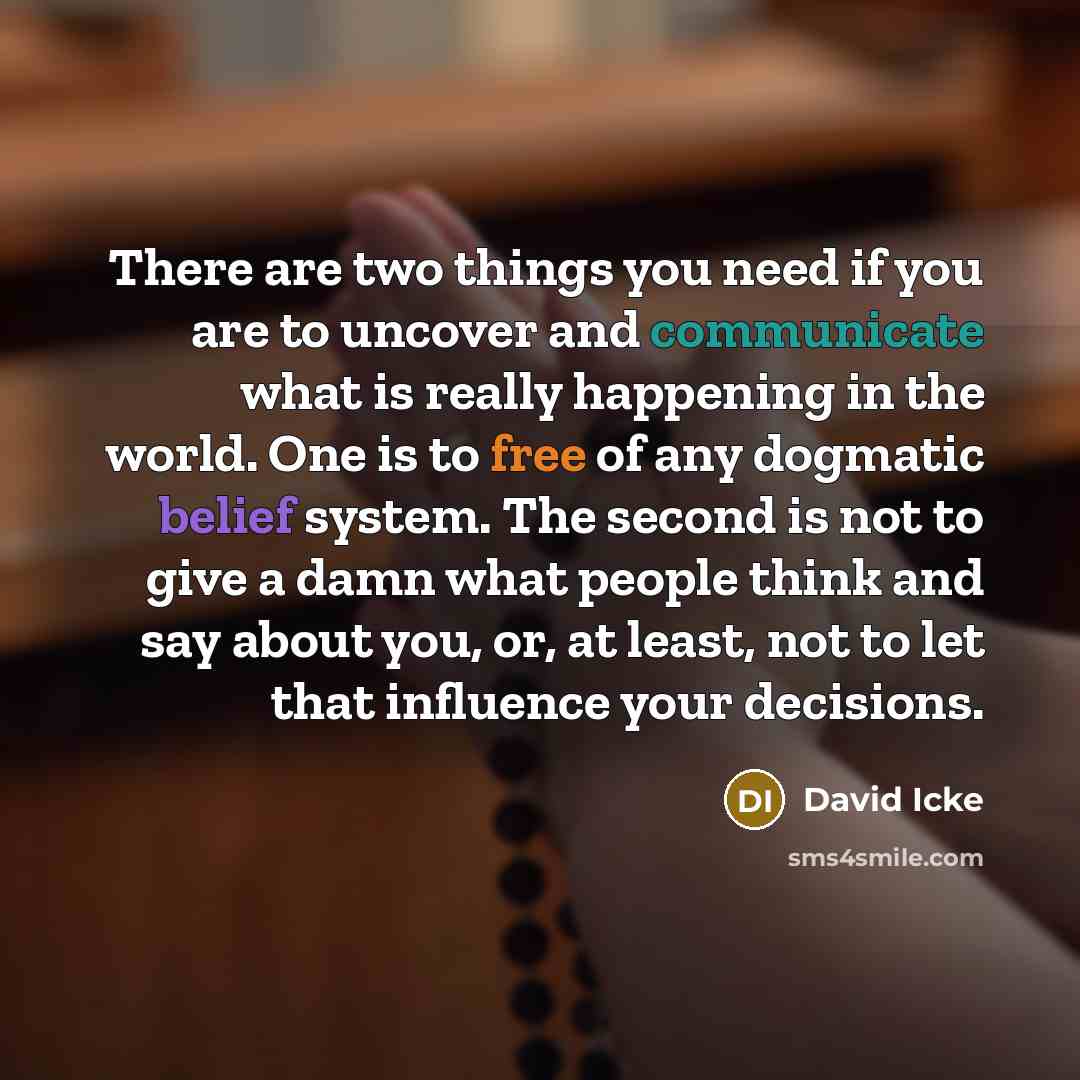 “There are two things you need if you are to uncover and communicate what is really happening in the world. One is to free of any dogmatic belief system. The second is not to give a damn what people think and say about you, or, at least, not to let that influence your decisions.” quote by David Icke