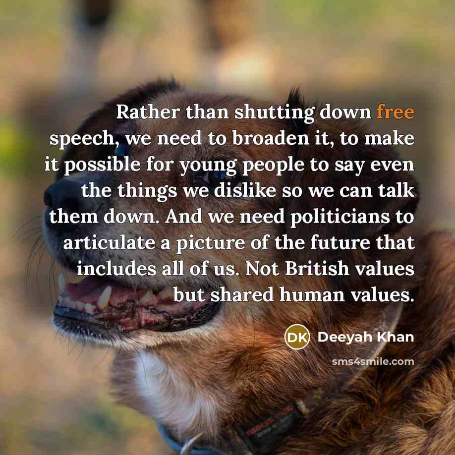 “Rather than shutting down free speech, we need to broaden it, to make it possible for young people to say even the things we dislike so we can talk them down. And we need politicians to articulate a picture of the future that includes all of us. Not British values but shared human values.” quote by Deeyah Khan