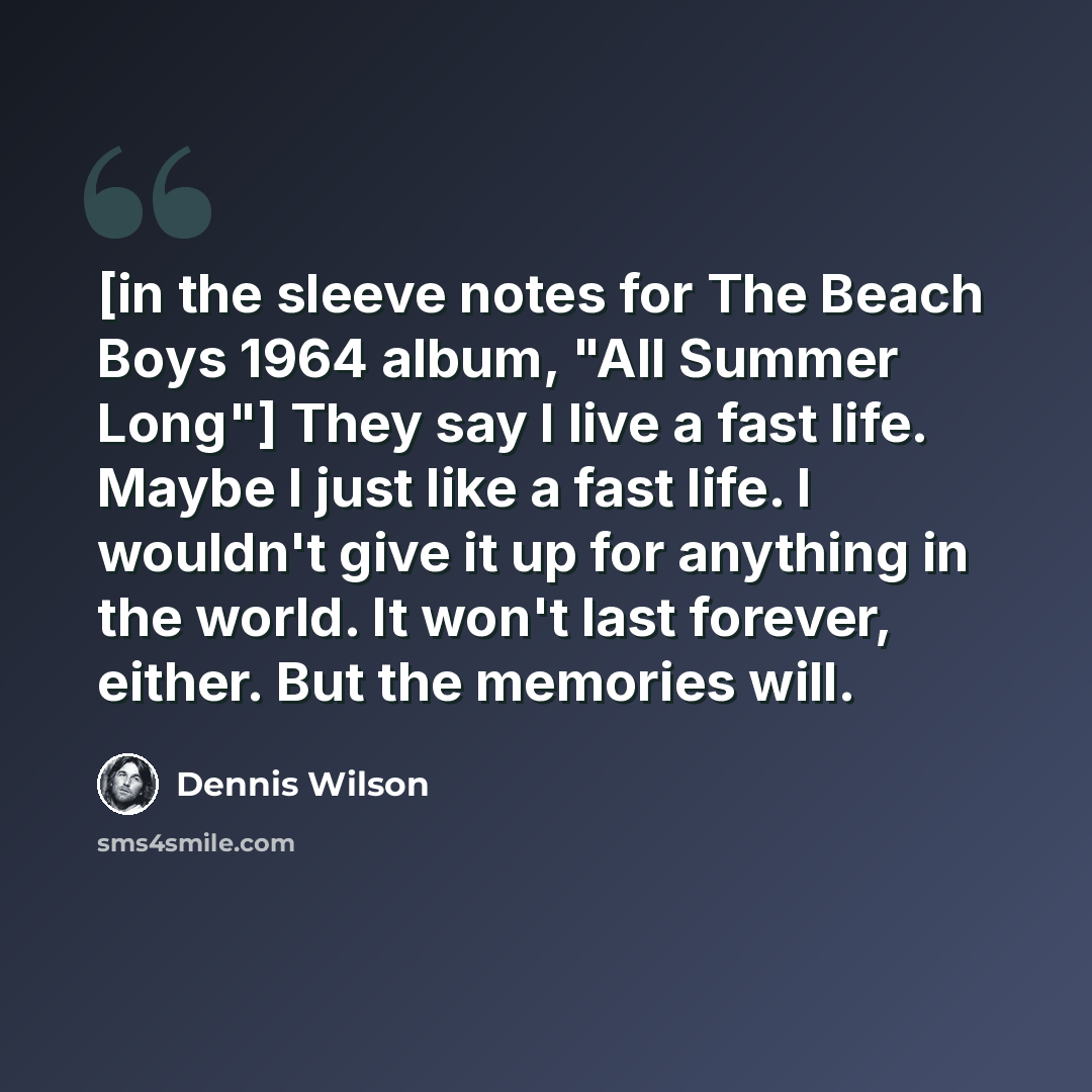 “[in the sleeve notes for The Beach Boys 1964 album, "All Summer Long"] They say I live a fast life. Maybe I just like a fast life. I wouldn't give it up for anything in the world. It won't last forever, either. But the memories will.” quote by Dennis Wilson
