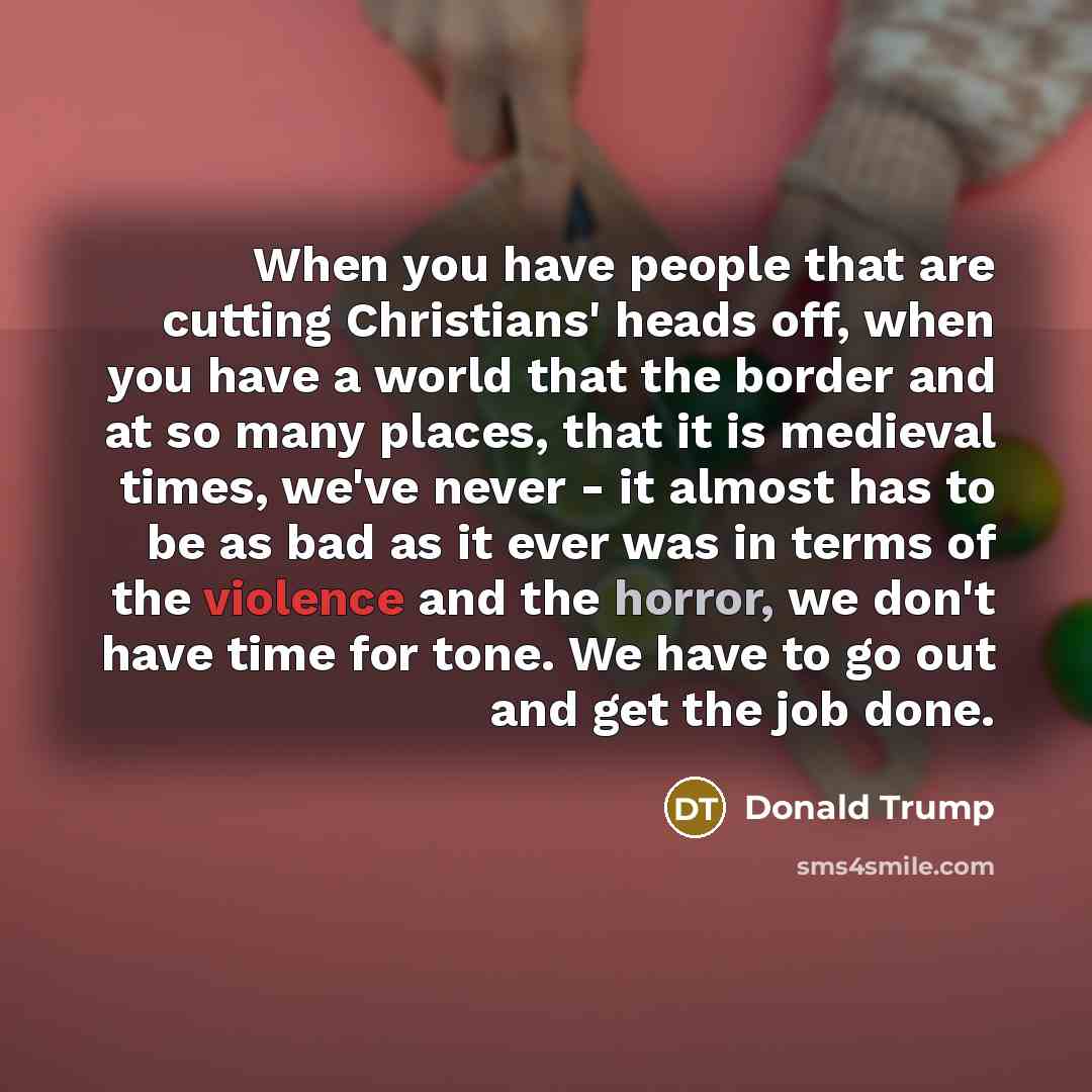 “When you have people that are cutting Christians' heads off, when you have a world that the border and at so many places, that it is medieval times, we've never - it almost has to be as bad as it ever was in terms of the violence and the horror, we don't have time for tone. We have to go out and…” quote by Donald Trump
